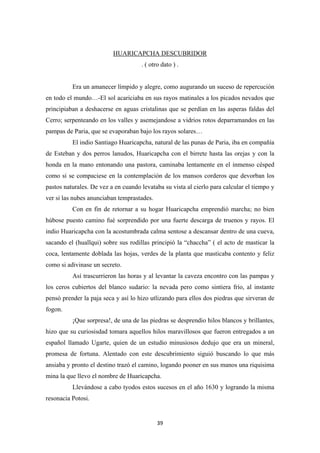 39
HUARICAPCHA DESCUBRIDOR
. ( otro dato ) .
Era un amanecer límpido y alegre, como augurando un suceso de repercución
en todo el mundo…-El sol acariciaba en sus rayos matinales a los picados nevados que
principiaban a deshacerse en aguas cristalinas que se perdían en las asperas faldas del
Cerro; serpenteando en los valles y asemejandose a vidrios rotos deparramandos en las
pampas de Paria, que se evaporaban bajo los rayos solares…
El indio Santiago Huaricapcha, natural de las punas de Paria, iba en compañía
de Esteban y dos perros lanudos, Huaricapcha con el birrete hasta las orejas y con la
honda en la mano entonando una pastora, caminaba lentamente en el inmenso césped
como si se compaciese en la contemplación de los mansos corderos que devorban los
pastos naturales. De vez a en cuando levataba su vista al cierlo para calcular el tiempo y
ver si las nubes anunciaban temprastades.
Con en fin de retornar a su hogar Huaricapcha emprendió marcha; no bien
húbose puesto camino fué sorprendido por una fuerte descarga de truenos y rayos. El
indio Huaricapcha con la acostumbrada calma sentose a descansar dentro de una cueva,
sacando el (huallqui) sobre sus rodillas principió la “chaccha” ( el acto de masticar la
coca, lentamente doblada las hojas, verdes de la planta que masticaba contento y feliz
como si adivinase un secreto.
Así trascurrieron las horas y al levantar la caveza encontro con las pampas y
los ceros cubiertos del blanco sudario: la nevada pero como sintiera frío, al instante
pensó prender la paja seca y así lo hizo utlizando para ellos dos piedras que sirveran de
fogon.
¡Que sorpresa!, de una de las piedras se desprendio hilos blancos y brillantes,
hizo que su curiosisdad tomara aquellos hilos maravillosos que fueron entregados a un
español llamado Ugarte, quien de un estudio minusiosos dedujo que era un mineral,
promesa de fortuna. Alentado con este descubrimiento siguió buscando lo que más
ansiaba y pronto el destino trazó el camino, logando pooner en sus manos una riquisima
mina la que llevo el nombre de Huaricapcha.
Llevándose a cabo tyodos estos sucesos en el año 1630 y logrando la misma
resonacia Potosi.
 
