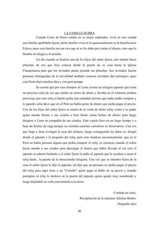 40
Cuando Cerro de Pasco estaba en su mejor esplendor, vivía en esta ciudad
una familia apellidaba Ijurra, dicha familia vivía en la queactualmente es la beneficencia
Eslava, pues esta familia era tan rica uqe ni se les daba por contar el dinero, sino uqe lo
llenaba en talegas y lo pesaba.
LA FAMILIA IJURRA
Un día cuando se bautizó una de los hijos del señor Ijurra, este mando hacer
planchas de oro que hizo colocar desde la puerta de su casa hasta la Iglesia
Chaupimarca para que los invitados pasen pizando las planchas. Sus invitados fueron
personas distinguidas de la locvalidad también vinieron invitados del extranjero, pues
esta fiesta duró muchos dias y con gran pompa.
Se cuenta que por esos tiempos en Lima existía un relogero japones que tenía
un precioso reloj de oro que medía un metro de altura y llevaba en el contorno piedras
preciosas; por este reloj el dueño pedía una cantidad enorme que nadie podía comprar y
le japonés solía decir que en el Perú no había gente de dinero que podía pagar el precio.
Uno de los hijos del señor Ijurra se enteró de la venta de dicho reloj, contó a su padre
quien mando llamar a sus criados e hizo llenar varias bolsas de dinero para luego
dirigirse a Lima en compañía de sus criados. Este viajelo hizo en un largo tiempo y a
base de bestias de caga porque no existian caminos carreteros ni ferroviarios. Una vez
que llego a lima averiguó la casa del relojero, luego consiguendo los datos se, dirigió
donde el japonés y le pregunto del reloj, pero este riendose sarcasticamente: que en el
Perú no habia persona alguna que podía comprar el reloj, es entonces cuando el señor
Ijurra mando a sus criados para descargar el dinero que habia llevado al ver esto el
japonés se admiró bastante y el señor Ijurra le pidio al japonés que le ayudara a sacar el
reloj hasta , la puerta de la mencionada relogeria. Una vez que se entontro fuera de la
casa el señor Ijurra le dijo la japonés, ud dijo que un peruano no podia pagar el precio
del reloj pues aquí tiene a un “Cerreño” quien pago el doble de su precio y tirando
puntapies al reloj lo deshizo en la puerta del japonés quien quedo muy asombrado y
luego dejandolo se volio nuevamente a tu tierra.
Contado en clase.
Recopilación de la alumana Adelina Bentín.
(Segundo año)
 