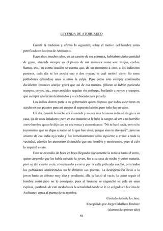 45
LEYENDA DE ATOHUARCO
Cuenta la tradición y afirma lo siguiente; sobre el motivo del hombre zorro
petrificado en la cima de Atohuarco.
Hace años, muchos años, en un caserio de esa comarca, habitaban cierta cantidad
de gente, atareada siempre en el pasteo de sus animales como son: ovejas, cerdos,
llamas, etc., en cierta ocasión se cuenta que, de un momento a otro, a los indiecitos
pastores, cada día se les perdía uno o dos ovejas, lo cual motivó cierto lío entre
pobladores echandose unos a otros la culpa. Pero como esto siempre continuaba
decidieron entonces acecjar ypara que asi de esa manera, pillaran al ladrón poniendo
trampas, perros, etc., estas perdidas seguían sin embargo, burlando a perros y trampas,
que siempre aparecían destrozados y si en bocado para pillarlo.
Los indios dieron parte a su gobernador quien dispuso que todos estuvieran en
acecho en sus puestos para asi atrapar al supuesto ladrón, pero todo fue en vano.
Un día, cuando la noche era avanzada y oscura una hermosa india se dirigía a su
casa, ija de unos leñadores; pero en ese instante se le helo la sangre, al ver a un horrible
zorro-hombre quien le dijo con su voz ronca y atemorizante: “No te haré nada, pero si te
recomiento que no digas a nadie de lo que has visto, porque sino te devoraré”, pero un
amante de esa india oyó todo y fue inmediatamente aldia siguiente a avisar a toda la
vecindad, además les atemorizó diciendole que era horrible y mostruosos, pues el celo
lo impulsó a esto.
Esto se extendío de boca en boca llegando nuevamente la noticia hasta el zorro,
quien creyendo que les habia avisado la joven, fue a su casa de noche y quizo matarla,
pero se dio cuanta eseta, comenzando a correr por la calle pidiendo auxilio, pero todos
los pobladores atemorizados no le abrieron sus puertas. La desesperación llevó a la
joven hasta un abismo muy alto y pendiente, ella se lanzó al vacio, la quiso seguir el
hombre zorro pero no lo consiguio, pues al lanzarse se enganchó su cola en unas
espinas, quedando de este modo hasta la actualidad donde se le ve colgado en la cima de
Atohuarco cerca al puente de su nombre.
Contado durante la clase.
Recopilado por Jorge Caballero Jiménez
(alumno del primer año)
 