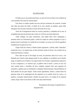 50
EL ZAFA CASA
El Zada-casa es una tradicional fiesta, no solo de Cerro de Pasco sino también de
varios pueblos del centro de nuestra patria.
Esta fiesta se celebra cuando una casa está por terminarce de construir. Cuando
solo falta una parte del techo, el dueño de la casa nombra un padrino, quien debe
obsequiar una cruz para colocarla al centro del techo de la casa.
Antes de la inauguración todos los vecinos, parientes y compadres de la casa, la
arreglaban para que las personas que visiten no se lleven una mala impresión.
Todos trabajan con gran entusiasmo: unos piden barro otros ojsha(paja) y
mientras tanto en el humeante golpo o estufa de campo las señoras preparan el cuye o
puchero para la merienda o la comida de los invitados, lo cocina con el fin de agradecer
al padrino por el gasto de la cruz.
Llega el día de la fiesta, el dueño reparte aguariente y chicha, todos “chacchan”
(mastican) coca y la orquesta que se hace presente anima la fiesta a los acordes de un
tradicional huayno o muliza.
Poco antes de que el Sol llegue al ocaso, las personas salen de la casa y van
bailando por el barrio, para después poner la cruz; adelante va el padrino con la dueña;
luego, la madrina con el dueño y les siguen todos los invitados, seguidamente regresan a
la casa a inagurarce y es entonces que, el padrino sube al techo y coloca la cruz con
unas cuantas frutas y botellitas de licor, colgadas, después bota unos paquetes de
caramelos y galletas que los muchachos se disputan bulliciosamente. Desarrollándose la
fiesta dentro de una gran alegría. Todos toman aguardiente, fuman y cantan hasta las
primeras horas de la madrugada del día siguiente en la comida sirven los cuyes y el
puchero, cocinados anteriormente, tienden una gran mesa y al compas de la orquesta
comen, luego velan la casa hasta el alba como dije anteriormente.
Recopilacion del alumno Leopoldo Ríos L.
(Segundo año)
 