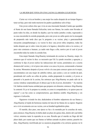 51
LA MUJER QUE VIVIA EN UNA LAUNA LLAMADA LULICOCHA
Cierta vez vivía un hombre y una mujer las cuales después de un tiempo llegan a
tener un hijo, pero más tarde murieron los padres quedándose solo el hijo.
Este joven soltero dice que vivía en una rinconada llamada Cuntán que quedaba
al frente de una launa llamada Eulicocha; tenía sus llamas, las cuales eran llevadas al
pasto todos los días, en donde las dejaba y por las tardes juntaba a todas, regresando a
su casa encontraba la comida preparada, pero este joven no sabía quien era la encargada
de prepararla más tarde dice que le pregunto a su vecino; pitaj o gamcunachhuh
micuynita yanupallamanqui y su vecino le dice: una joven rubia simpática, todas las
tardes después que te sales viene de junto a la laguna y derechito entra a tu cocina y al
poco rato comienza a humear, ya nadie más llega a ella; motivo por el cual el joven
encontraba todas las tardes la comida lista.
Esta mujer llamada Aleg-Huarmy terminando de cocinar sa; Huarmy, mujer. Es
entonces que el vecino le dice: es necesario que Ud. Le puede escuchar y aguaytar, y
conforme le dijo el joven realizo las indicaciones del vecino, poniéndose así a cioerta
distancia del vecino y vió al poco rato entrar a su casa a la joven, comenzando a humear
la cocina. Momentos después el joven volvió a la casa para conocer quien era la mujer,
encontrándose con una mujer de cabellos rubios, ojos azules y con un vestido de piel,
prendiendo del cuello un collar de perlas, estaba preparando la comida y el joven se
presentó a la puerta de la cocina, fue entonces que Aleg-Huarmy no pudo salir de la
cocina viéndose sorprendida por el abrazo que le dio el joven, diciéndole: “ Ay mamita
Ud. habrias tenido buena caridad para que prepares mi alimento; entonces Aleg-Huarmy
le contestó: Si yo te lo preparo tu comida, es como te compadesdco y te quiero para mi
esposo” y asi fue como se comprometieron, que dándose estable Aleg-Huarmy y sin
regresar a Lulicocha.
Siguieron viviendo los dos, dedicándose al hombre salpastoreo de sus llamas y
Aleg-Huarmy al tejido de hermosas mantas de lana de las llamas de su espeso: llegaron
asi a vivir en armonía con sus vecino, con su bondad regalándoles plata.
El marido, dice pues, una época se fue a la montaña por la cosechas de maíz,
para entonces Aleg-Huarmy la había dado un plazo de quince días, dentro del cual debía
volver; mientras tanto la esperaba en su casa. Resulta que el marido no llego del del
plazo dado, por cuanto que sus llamas se habían cansado en pleno camino, pasarón los
días, Aleg-Huarmy mortificada por su ausencia preguntaba a los arrieros quienes no le
 
