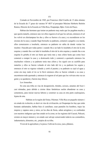 55
(1)
Contado en Noviembre de 1945, por Francisco Abel Cunibo de 13 años alumno
de la Escuela de 1º graco de varones Nº 4837 al preceptor Máximo Herberto Buitrón
Ramos, Director de la Escuela en Villa Rica, Oxapampa, Dpto. Cerro de Pasco.
Habian dos hermano que tenian un padrasto muy malo que les pegaban mucho y
que quería matarlo, entonces una vez ellos rogaron al sol que los salvara, entonces el sol
los volvió en chirriampasa los dos y ellos se fueron a la casa y se escondieron en los
orcones de la casa y cuando llegó borracho su padrasto, comenzó a pegarle a su mamá,
ellos comenzaron a insultarle, entonces su padrasto no sabia de donde venían los
insultos i buscaba por todas partes i cuando iba a un lado lo insultaba el otro de la otra
esquina y cuando iba a un lado lo insultaba el otro de la otra esquina y cuando iba a esa
esquina lo gritaba el otro asi hasta que tenia mas y mas cólera hasta que como loco
comenzó a romper la casa y a destrosarlo todo y comenzó a quemarlo entonces los
muchachos volaron y su padrasto tenia mas cólera y los siguió con su cuchillo para
matarlos y ellos se fueron volando al otro lado del río y su padrasto los seguía y
entonces el otro se regreso volando y cortó el puente y su padrasto se cayó al agua y
como era muy malo el río se lo llevó entonces ellos se fueron volando a su casa y
encontraron todo quemado y entonces le rogaron al sol para que los volviera otra vez en
gente y se quedaron y fueron muy felices.
Los Amueshas.
En esta una tribu en vías de desaparición, tímidos, ociosos, amantes del licor i
casi nómadas, pues debido a ciertas ideas fantásticas suelen abandonar su casa y
cementeras, para iniciar nuevas labores y construir su casa en otra parte cualesquiera,
lejana de esta.
Habitan en la región del Entaz, Palomar; Villa Rica en pequeño número i
en estado de evolución, es decir en vías de civilización, en Oxapampa los hay que están
bastante adelantados, hablan bien el castellano, usan pantalón los hombres, trajes las
mujeres y zapatos unos y otros; en los días de fiesta, saben arreglarse y se confunden
con nuestros indígenas que han estado en la costa; en las regiones del Cacazú, Palcazú,
existen en mayor número y en estado casi salvaje conservando todavía sus costumbres,
indumentaria, alimentos, etc., propios de su tribu.
Viven de la agricultura y la pesca. Cultivan la coca, yuca, plátanos.
 