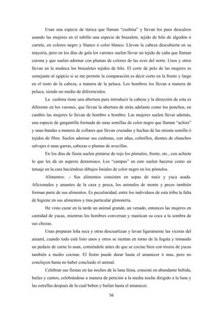 56
Usan una especie de túnica que llaman “cushma” y llevan los pues descalzos
usando las mujeres en el tobillo una especie de brazalete, tejido de hilo de algodón ó
carrete, en colores negro y blanco ó color blanco. Llevan la cabeza descubierta en su
mayoría, pero en los días de gala los varones suelen llevar un tejido de caña que llaman
corona y que suelen adornar con plumas de colores de las aves del norte. Unos y otros
llevan en la muñeca los brazaletes tejidos de hilo. El corte de pelo de las mujeres es
semejante al egipcio si se me permite la comparación es decir corto en la frente y largo
en el resto de la cabeza, a manera de la peluca. Los hombres los llevan a manera de
peluca, siendo un medio de diferenciales.
La cushma tiene una abertura para introducir la cabeza y la dirección de esta es
diferente en los varones, que llevan la abertura de atrás adelante como los ponchos, en
cambio las mujeres lo llevan de hombro a hombro. Las mujeres suelen llevar además,
una especie de gargantilla formada de unas semillas de color negro que llaman “achira”
y unas bandas a manera de collares que llevan cruzadas y hechas de las misma semilla ó
tejidos de fibra. Suelen adornar sus cushmas, con uñas, colmillos, dientes de chanchos
salvajes ó unas garras, cabezas o plumas de avecillas.
En los días de fiesta suelen pintarse de rojo los pómulos, frente, etc., con achiete
lo que les dá un aspecto demoniaco. Los “campas” en esto suelen hacerse como un
tatuaje en la cara haciéndose dibujos liniales de color negro en los pómulos.
Alimentos: .- Sus alimentos consisten en sopas de maíz y yuca asada.
Aficionados y amantes de la caza y pesca, los animales de monte y peces también
forman parte de sus alimentos. Es peculiaridad, entre los individuos de esta tribu la falta
de higiene en sus alimentos y tina particular glotonería.
He visto cazar en la tarde un animal grande, un venado, entonces las mujeres en
cantidad de yucas, mientras los hombres conversan y mastican su coca a la sombra de
sus chozas.
Unas preparan leña seca y otras descuartizan y lavan ligeramente las víceras del
aniaml, cuando todo está listo unos y otros se sientan en torno de la fogata y tomando
un pedazo de carne lo asan, comiéndole antes de que se cocine bien con trozos de yucas
también a medio cocinar. El festin puede durar hasta el amanecer ó mas, pero no
concluyen hasta no haber concluido el animal.
Celebran sus fiestas en las noches de la luna llena, consiste en abundante bebida,
bailes y cantos, celebrándose a manera de petición a la media noche dirigido a la luna y
las estrellas después de la cual beben y bailan hasta el amanecer.
 