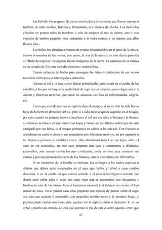 57
Las bebidas los preparan de yucas masticadas y fermentada que llaman masato ó
también de maíz molido, hervido y fermentado, o a manera de chicha. Los bailes los
efectúan en grupos solos de hombres ó solo de mujeres al son de cantos, uno ó mas
especies de tambor pequeño muy semejante a la tinya serrana y de antaras que ellos
llaman pito.-
Los bailes los efectúan a manera de rondas efectuándolos en el patio de la choza,
sueltos o tomados de las manos, con pasos, al son de la música, en una danza parecida
al “Baile de negritos” en algunas fiestas indígenas de la sierra. La cadencia de la música
es un compás de 2/4, una melodía moótona i melancólica..
Cuanto esfuerzo he hecho para conseguir las letras ó traducción de sus versos
resultado inútil pues se han negado a dármelos.
Adoran al sol y la luna como dioses primordiales, pero creen en el poder de las
estrellas, a las que atribuyen la posibilidad de regir sus existencias, pues eligen una y la
adoran y observan su brillo, que creen les anuncian sus días de enfermedades, alegría,
etc.
Creen que cuando mueren su espíritu deja el cuerpo y si en su vida ha sido buena
huye de la tierra en dirección del sol, pero si a sido malo se queda vagando en el bosque,
por esto cuando un pariente muere al ocultarse el sol ese día salen al bosque y le llaman;
si entonces la brisa ó el aire mueve las hojas y ramas de los árboles saben que ha sido
castigado por sus faltas, si el bosque permanece en calma se ha salvado. Con frecuencia
abandonan su casita ó choza y sus sementeras por diferentes motivos, asi por ejemplo si
un blanco o peruano se establece cerca, ellos abandonan todo i se van lejos, salvo el
caso de ser conocidos, en este caso preparan una casa y cementeras a distancias
razonables, aún cuando suelen los mas civilizados, pedir permiso para construir sus
chozas y por sus plantaciones cerca de los blancos, esto es a no menos de 100 metros.
Si un miembros de la familia se enferma, los atribuyen a los malos espiritus ó
sibalos que deben estar encarnados en el agua que bebió, el árbol a cuya sombra
descansó, ó en la piedra en que estuvo sentado é el nido ú hormiguero cercano por
donde pasó sobre todo si estas son unas rojas que se encuentran con frecuencia y
finalmente uno de los nietos, hijos ó hermanos menores y si hubiese un vecino el hijo
menor de estos. En el primer caso ellos preparan una especie de puente sobre el auga,
sea esta una acequia ó manantial, con pequeñas ramitas secas y le prenden fuego, y
pronunciando ciertas oraciones para quemar así el espíritu malo ó demonio. Si es un
árbol o piedra una cantida de leña que queman al pie de esta ó sobre aquella, creen que
 
