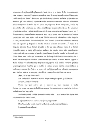 58
solucionará la enfermedad del paciente. Igual hacen si se tratan de las hormigas cuyo
nido buscan y queman. Finalmente cuando se trata de una criatura la matan ó la queman
calificandolá de “brujo”. Recuerdo que en cierta oportunidad, enfermó gravemente un
amuesha ya viejo llamado Espíritu Cunibo. Entonces como este antes de enfrentarse
estuviera tejiendo el techo de una casita en propiedad de un amigo mio, donde me
encontraba solo. Una tarde que estaba en el bosque cercano observé que dos amueshas
jovenes de cushma y pintarrajeados de rojo la cara caminaban en la casa. Luego los ví
desaparecer por tras de la casa a pesar de tener cierto temor, pues no les conocia bien ya
que apenas tenía unos meses en la selva, fui allá armado de mi machete curbo, llegué a
la casa y no encontre a nadie observé que nada faltaba, todo estaba conforme, entonces
trate de seguirlos y despues de mucho observar i dudar, con cierto …5
¿Que chicos son don Andrés?
llegué a la
pequeña acequia donde habian cruzado a flor de agua algunas ramas i le habian
prendido fuego se veían allí muchos pedazos de ramitas secas aún incandecentes
comprendiendo que no era a mí a quien buscaban me descubrí y salí a un lugar elevado
desde donde pude verles que armados de sus flechas y chafaletes se iban en dirección al
Yesú. Pasaron algunas semanas, yo me hallaba en casa de un señor Andrés Egg en el
Yesú, cuando dos amueshas muy pequeños que jugaban en el camino corrieron gritando
y se integraron en el cafetal que se hallaba en sentido opuesto eran las seis y media de la
tarde màs o menos, don Andrés se puso a reir y al interrogarle me informó: creo que una
vaca ó algún becerro ha asustado a los chicos esos que han corrido como locos.
Son los hijos de la chuncha Rosa la mujer del viejo Espíritu. ¿Lo conoces?
No don Andrés le contesté.
Como ese que estuvo en el tambod de Luis tejiendo el techo
Ha, ya, ya, ya, ya, me acuerdo, la última vez que vine estuvo con un muchacho tejieron
un lado y no han regresado.
Así conversamos, cuando un muchacho de unos 15 a 16 años se nos acercó para
informarnos que venía Gaspar.
Llegó con la mirada asorada y esquiva, preguntando:
Don Andrés, he venido para llevar Potesta y su hermano al Cacazú.
I para que lo vas a llevar.
5
Palabra ilegible
 