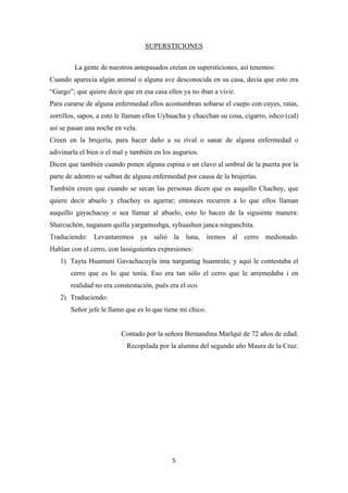 5
SUPERSTICIONES
La gente de nuestros antepasados creían en supersticiones, así tenemos:
Cuando aparecía algún animal o alguna ave desconocida en su casa, decía que esto era
“Gargo”; que quiere decir que en esa casa ellos ya no iban a vivir.
Para curarse de alguna enfermedad ellos acostumbran sobarse el cuepo con cuyes, ratas,
zorrillos, sapos, a esto le llaman ellos Uyhuacha y chacchan su cosa, cigarro, ishco (cal)
así se pasan una noche en vela.
Creen en la brujería, para hacer daño a su rival o sanar de alguna enfermedad o
adivinarla el bien o el mal y también en los augurios.
Dicen que también cuando ponen alguna espina o un clavo al umbral de la puerta por la
parte de adentro se salban de alguna enfermedad por causa de la brujerías.
También creen que cuando se secan las personas dicen que es auquillo Chachoy, que
quiere decir abuelo y chachoy es agarrar; entonces recurren a lo que ellos llaman
auquillo gayachacuy o sea llamar al abuelo, esto lo hacen de la siguiente manera:
Sharcuchón, naganam quilla yargamushga, syhuashun janca ninganchita.
Traduciendo: Levantaremos ya salió la luna, iremos al cerro medionado.
Hablan con el cerro, con lassiguientes expresiones:
1) Tayta Huamaní Gavachacuyla ima narguntag huamrala; y aquí le contestaba el
cerro que es lo que tenía. Eso era tan sólo el cerro que le arremedaba i en
realidad no era constestación, pués era el eco.
2) Traduciendo:
Señor jefe le llamo que es lo que tiene mi chico.
Contado por la señora Bernandina Marlqui de 72 años de edad.
Recopilada por la alumna del segundo año Maura de la Cruz.
 