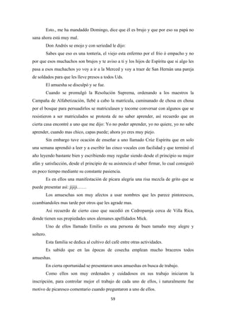 59
Esto., me ha mandaddo Domingo, dice que él es brujo y que por eso su papá no
sana ahora está muy mal.
Don Andrés se enojo y con seriedad le dijo:
Sabes que eso es una tontería, el viejo esta enfermo por el frio ó empacho y no
por que esos muchachos son brujos y te aviso a ti y los hijos de Espíritu que si algo les
pasa a esos muchachos yo voy a ir a la Merced y voy a traer de San Hernán una pareja
de soldados para que les lleve presos a todos Uds.
El amuesha se disculpó y se fue.
Cuando se promulgó la Resolución Suprema, ordenando a los maestros la
Campaña de Alfabetización, llebé a cabo la matrícula, caminanado de chosa en chosa
por el bosque para persuadirlos se matriculasen y tocome conversar con algunos que se
resistieron a ser matriculados se protesta de no saber aprender, así recuerdo que en
cierta casa encontré a uno que me dijo: Yo no poder aprender, yo no quiere, yo no sabe
aprender, cuando mas chico, capas puede; ahora yo eres muy piejo.
Sin embargo tuve ocación de enseñar a uno llamado Crúz Espíritu que en solo
una semana aprendió a leer y a escribir las cinco vocales con facilidad y que terminó el
año leyendo bastante bien y escribiendo muy regular siendo desde el principio su mujor
afán y satisfacción, desde el principio de su asistencia el saber firmar, lo cual consiguió
en poco tiempo mediante su constante pasiencia.
Es en ellos una manifestación de pícara alegría una risa mezcla de grito que se
puede presentar así: jijiji……
Los amueschas son muy afectos a usar nombres que les parece pintorescos,
ccambiandoles mas tarde por otros que les agrade mas.
Asi recuerdo de cierto caso que sucedió en Cedropamja cerca de Villa Rica,
donde tienen sus propiedades unos alemanes apellidados Mick.
Uno de ellos llamado Emilio es una persona de buen tamaño muy alegre y
soltero.
Esta familia se dedica al cultivo del café entre otras actividades.
Es sabido que en las épocas de cosecha emplean mucho braceros todos
amueshas.
En cierta oportunidad se presentaron unos amueshas en busca de trabajo.
Como ellos son muy ordenados y cuidadosos en sus trabajo iniciaron la
inscripción, para controlar mejor el trabajo de cada uno de ellos, i naturalmente fue
motivo de picaresco comentario cuando preguntaron a uno de ellos.
 