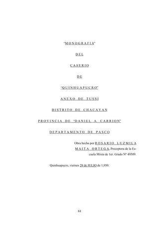 63
“M O N O G R A F I A”
D E L
C A S E R I O
D E
“Q U I N H U A P U C R O”
A N E X O D E T U S S I
D I S T R I T O D E C H A C A Y A N
P R O V I N C I A D E “D A N I E L A. C A R R I O N”
D E P A R T A M E N T O D E P A S C O
Obra hecha por R O S A R I O L U Z M I L A
M A I T A O R T E G A, Preceptora de la Es-
cuela Mixta de 1er. Grado Nº 49509.
Quinhuapucro, viernes 28 de JULIO de 1,950.
 
