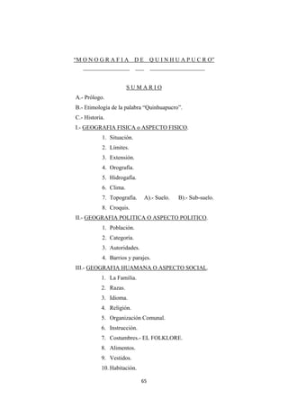 65
“M O N O G R A F I A D E Q U I N H U A P U C R O”
________________ ___ ___________________
S U M A R I O
A.- Prólogo.
B.- Etimología de la palabra “Quinhuapucro”.
C.- Historia.
I.- GEOGRAFIA FISICA o ASPECTO FISICO.
1. Situación.
2. Límites.
3. Extensión.
4. Orografía.
5. Hidrogafía.
6. Clima.
7. Topografía. A).- Suelo. B).- Sub-suelo.
8. Croquis.
II.- GEOGRAFIA POLITICA O ASPECTO POLITICO.
1. Población.
2. Categoría.
3. Autoridades.
4. Barrios y parajes.
III.- GEOGRAFIA HUAMANA O ASPECTO SOCIAL.
1. La Familia.
2. Razas.
3. Idioma.
4. Religión.
5. Organización Comunal.
6. Instrucción.
7. Costumbres.- EL FOLKLORE.
8. Alimentos.
9. Vestidos.
10. Habitación.
 