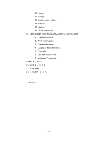 66
11. Fiestas.
12. Menajes.
13. Música, canto y bailes.
14. Medicina.
15. Cuentos.
16. Dichos y creencias.
IV.- GEOGRAFIA ECONOMICA O ASPECTO ECONOMICO.
1. Producción animal.
2. Producción vegetal.
3. Producción mineral.
4. Ocupación de los habitantes.
5. Comercio.
6. Vías de Comunicación.
7. Medios de Transportes.
P R O Y E C T O S.
S U G E R E N C I A S.
C O N S E J O S.
C O N C L U S I C I O N.
. . – (o O o) - . .
 