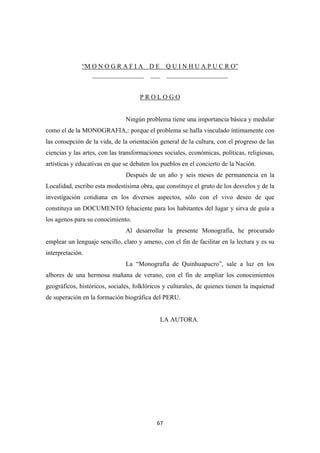 67
“M O N O G R A F I A D E Q U I N H U A P U C R O”
________________ ___ ___________________
P R O L O G O
Ningún problema tiene una importancia básica y medular
como el de la MONOGRAFIA,: porque el problema se halla vinculado íntimamente con
las consepción de la vida, de la orientación general de la cultura, con el progreso de las
ciencias y las artes, con las transformaciones sociales, económicas, políticas, religiosas,
artísticas y educativas en que se debaten los pueblos en el concierto de la Nación.
Después de un año y seis meses de permanencia en la
Localidad, escribo esta modestísima obra, que constituye el gruto de los desvelos y de la
investigación cotidiana en los diversos aspectos, sólo con el vivo deseo de que
constituya un DOCUMENTO fehaciente para los habitantes del lugar y sirva de guía a
los agenos para su conocimiento.
Al desarrollar la presente Monografía, he procurado
emplear un lenguaje sencillo, claro y ameno, con el fin de facilitar en la lectura y es su
interpretación.
La “Monografía de Quinhuapucro”, sale a luz en los
albores de una hermosa mañana de verano, con el fin de ampliar los conocimientos
geográficos, históricos, sociales, folklóricos y culturales, de quienes tienen la inquietud
de superación en la formación biográfica del PERU.
LA AUTORA.
 