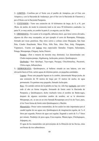 69
2.- LIMITES.- Comfima por el Norte con el pueblo de Antapirca, por el Este con
Artapirca y con la Hacienda de Andamayo, por el Sur con la Hacienda de Chamorro y
por el Oeste con la Hacienda Pampania.
3.- EXTENSION.- Tiene una extención de 10 kilómetros de largo, de S. a N., por
5Kms. de ancho; de modo la extensión total es de unos 50 kilómetros cuadrados. La
parte N. es muy ancha, en cambio la parte S. es angosta, casi de 1Km.
4.- OROGRAFIA.- En cuanto al la orografía, debemos decir, que tiene cerros elevados,
algunos de ellos muy escarpados, así por ejemplo el cerro de Ranrapata, Pirhuajaja,
formado por rocas graníticas. Hay otros cerros y colinas como Shujupata, San Juan
Pata, Cóndor Huachanán, Mesa PAra, Silla Pata, Altos Pata, Jolaj, Putagapata,
Yupanacui,. Cuenta con laderas muy especiuales llamadas: Erapata, Salazarpata,
Putaga, Murupampa, Chóguej, Jacha, Potrero.
Pampas.- (Son a manera de mesetas muy diminuta). Las denominadas son:
Chuño-majana-pampa, Algahuarog, Jucha-pata, potrero, Quinhuapucro.
Quebradas.- Son: Quichqui, Taya-ragra, Pucajaja, Chicchimachay, Pucarumi,
Chilca-ragra, Jalhuanchaca.
5.- HIDROGRAFIA.- Quinhuapucro, al hallarse situado en una laderas, con una
elevación hacia el Este, surten aguas de distintas partes, en pequeñas cantidades.
Laguna.- Posee una pequeña laguna en la cumbre, denominada Margo-jocha, de
una extensión de 50 metros de largo por 32 metros de ancho, de agua
permanente. Un pantano muy pequeño, llamado Jucha-pata.
Rios.- En sentido estricto de la palabra no hay rio. sólo hay riachuelo, que corre
todo el año en forma irregular, formando de límite entre la Hacienda de
Pampania y Quinhuapucro, dicho riachuelo toma el nombre de Batán-ragra,
después de algunos recorridos cambio de nombre, así se le denomina:
Mitopampa, etc. se une en un sitio llamada Rosapampa con el rio de Tussi, pues,
el rio Tussi forma de límite entre Quinhuapucro y Machín.
Manantiales.- Posee varios manantiales, de los cuales los más importantes por el
caudal regular de sus aguas son; Quinhuapucro de imaginación regular, de 3 a 4
litros por segundo, Potrero de agua casi regular, llegando a surtir de 5 a 7 litros
por minuto. Pardalejo de poca agua, Cruz-esquina, Matan-ragra, Chichupuquio,
Jolpapata, etc.
El agua de los manantiales son provenientes de la filtración de las lluvias, otras
son brotes de rios subterráneos.
 