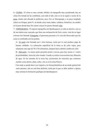 70
6.- CLIMA.- El clima es muy variado, debido a la topografía muy accidentada, hay un
clima frio helado de las cordilleras, casi todo el año, esto es en la región o sector de la
puna, donde está ubicada la población, poco frio en Muropampa y un poco templado
(tibio) en Chogue, parte N. en donde crece maía, habas, calabaza, hortalizas; en cambio
en la puna donde hace frio eterno crecen los pastos llamado ichu.
7.- TOPOGRAFIA.- El aspecto topográfico de Quinhuapucro es todo un declive, esto es
de una ladera muy marcada, que tiene una inclunación de Este a oeste, visto de un lugar
extremo Sur llamado Yanagasha, el panorama presenta a la vista del observador que las
casas se confundin con las piedras.
A.- El suelo está formado por t ierra humusa, razón por la cual produce papa de
buenas calidades. La coloración superficial de la tierra es de color negro, pero
solamente una capa de 50 a 70 centímetros, después hacia adentro cambia de color.
B.- Sub-suelo.- La mayor parte presenta arenal y rocosa, pues hay arenas a 1 metro
de profundidad,, tierra de color rosada. Cuando se realiza excavaciones hay filtración
de agua. En las entrañas de la tierra hay yacimientos de minerales que contienen
metales como plomo, plata, cobre, esto es en la mina Petrero.
Casi nada se puede decir con respecto a la formacióntelúrica de un modo general del
suelo peruano, aún no está bien definida, razón por la que se debe atribuir a épocas
muy remotas la formación geológica de Quinhuapucro.
 