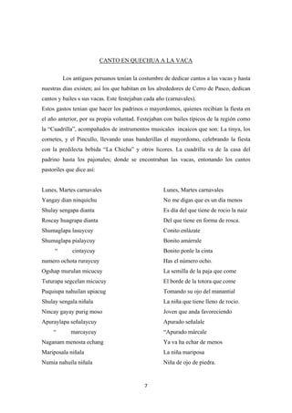 7
CANTO EN QUECHUA A LA VACA
Los antiguos peruanos tenían la costumbre de dedicar cantos a las vacas y hasta
nuestras días existen; así los que habitan en los alrededores de Cerro de Pasco, dedican
cantos y bailes s sus vacas. Este festejaban cada año (carnavales).
Estos gastos tenian que hacer los padrinos o mayordomos, quienes recibian la fiesta en
el año anterior, por su propia voluntad. Festejaban con bailes típicos de la región como
la “Cuadrilla”, acompañados de instrumentos musicales incaicos que son: La tinya, los
cornetes, y el Pincullo, llevando unas banderillas el mayordomo, celebrando la fiesta
con la predilecta bebida “La Chicha” y otros licores. La cuadrilla va de la casa del
padrino hasta los pajonales; donde se encontraban las vacas, entonando los cantos
pastoriles que dice así:
Lunes, Martes carnavales Lunes, Martes carnavales
Yangay dian ninquichu No me digas que es un día menos
Shulay sengapa dianta Es día del que tiene de rocio la naiz
Roscay huagrapa dianta Del que tiene en forma de rosca.
Shumaglapa lasuycuy Conito enlázate
Shumaglapa pialaycuy Bonito amárrale
“ cintaycuy Bonito ponle la cinta
numero ochota ruraycuy Has el número ocho.
Ogshap murulan micucuy La semilla de la paja que come
Tuturapa segcelan micucuy El borde de la totora que come
Puquiupa nahuilan upiacug Tomando su ojo del manantial
Shulay sengala niñala La niña que tiene lleno de rocio.
Nincay gayay purig moso Joven que anda favoreciendo
Apuraylapa señalaycuy Apurado señalale
“ marcaycuy “Apurado márcale
Naganam menosta echang Ya va ha echar de menos
Mariposala niñala La niña mariposa
Numia nahuila niñala Niña de ojo de piedra.
 