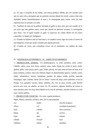 81
a).- El cuye o conejillo de las indias, casi nunca produce silbido, por eso cuando oyen
que un cuye silva, presagian que un pariente cercano dejará de existir y para evitar esta
fatalidad, toman inmediatamente al cuye y lo estrangulan para comer, otros los más
supersticiosos lo arrojan a la calle.
b).- Tambien el canto de la gallina imitando al gallo es muy raro, por eso cuando en la
cas oyen que una gallina canta, creen que morirá un pariente cercano, lo estrangulan
ipso facto. Así al igual cuando el gallo se equivoca de cantar dentro de las horas
conocidas, lo matan por malaguero.
c).- Cuando la bicharra está en funciones y la candela suena, algo así como el motor de
una máquina, creen que serán visitados por alguna persona.
d).- Cuando un zorro, una comadreja cruza con al caminante son señales de mala
agüero.
IV.- GEOGRAFIA ECONOMICA O ASPECTO ECONOMICO
1.- PRODUCCION ANIMAL.- En Quinhuapucro, se crían animales, tales; como:
Caballo, cabra, vaca, toro, buey, carnero, asno, mulo, llama (no existe ni uno); cerdo,
gallina, gallo, cuye (jaca), perro, gato, liebre, pucuy, ave que canta de hora en hota en la
puna solitaria, condor, éstos dos últimos llegan en determinadas épocas, venado, castor
(jupi), saltamontes, mosca, mariposas, gusano de papas, araña, polilla, zancudo
(trayanga), sapo, culebra, desde 20 cm. hasta 1 metro de largo, estos animales viven en
Putaga. Los ganados vacuno, lanar, caballar, etc, son en poca escala, cada familia
poseen una vaca, un caballo, un asno, 10, 25, carneros, algunas familias no tienen ni
para muestra, pues son muy descuidados en la cria de animales, muchas señoras ni crian
cuye, menos gallina.
2.- PREDUCCION VEGETAL.- En reino vegetal producen:
Papas, blanca, amarilla, suritda y shiri, de lo cual preparan:
oca chuño chivillo (triquic)
olluco col eucalipto (yanajarra)
maíz cebolla aliso (carniso)
habas ajo carriso
trigo apio retama
cebada toronjil taya
calabaza menta quishuar
 