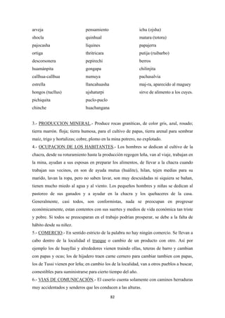 82
arveja pensamiento ichu (ojsha)
shocla quinhual matara (totora)
pajocasha líquines papajerra
ortiga thritricara putija (ruibarbo)
descorsonera pepirechi berros
huamánpita gongapa chilinjita
callhua-callhua numuya pachasalvia
estrella llancahuasha maj-ra, aparecido al maguey
hongos (tucllus) ujshaturpi sirve de alimento a los cuyes.
pichiquita puclo-puclo
chinche huachangana
3.- PRODUCCION MINERAL.- Produce rocas graníticas, de color gris, azul, rosado;
tierra marrón. floja; tierra humosa, para el cultivo de papas, tierra arenal para sembrar
maíz, trigo y hortalizas; cobre, plomo en la mina potrero, no explotado.
4.- OCUPACION DE LOS HABITANTES.- Los hombres se dedican al cultivo de la
chacra, desde su roturamiento hasta la producción regogen leña, van al viaje, trabajan en
la mina, ayudan a sus esposas en preparar los alimentos, de llevar a la chacra cuando
trabajan sus vecinos, en son de ayuda mutua (huálite), hilan, tejen medias para su
marido, lavan la ropa, pero no saben lavar, son muy descuidadas ni siquiera se bañan,
tienen mucho miedo al agua y al viento. Los pequeños hombres y niñas se dedican al
pastoreo de sus ganados y a ayudar en la chacra y los quehaceres de la casa.
Generalmente, casi todos, son conformistas, nada se preocupan en progresar
económicamente, estan contentos con sus suertes y medios de vida económica tan triste
y pobre. Si todos se preocuparan en el trabajo podrían prosperar, se debe a la falta de
hábito desde su niñez.
5.- COMERCIO.- En sentido estricto de la palabra no hay ningún comercio. Se llevan a
cabo dentro de la localidad el trueque o cambio de un producto con otro. Así por
ejemplo los de huayllai y alrededores vienen traindo ollas, teteras de barro y cambian
con papas y ocas; los de hijadero traen carne cernero para cambiar tambien con papas,
los de Tussi vienen por leña; en cambio los de la localidad, van a otros pueblos a buscar,
comestibles para suministrarse para cierto tiempo del año.
6.- VIAS DE COMUNICACIÓN.- El caserío cuenta solamente con caminos herraduras
muy accidentados y senderos que les conducen a las alturas.
 