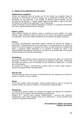 100
2. Estado de las dependencias del centro
Habitaciones (módulos)
Tienen una superficie que no supera los 30 m2, dónde hay alojadas hasta 12
personas. La iluminación natural es escasa, por la presencia de placas de hierro
perforadas en las ventanas, y de cristales de plástico opaco amarillo. No hay
armarios en los módulos, y hemos notado signos de humedad en algunos de ellos.
No disponen de sistema de calefacción ni de climatización.
Llama la atención que los módulos destinados a parejas, no ocupados actualmente
por obras, carezcan totalmente de intimidad.
Baños y aseos
Cada módulo dispone de duchas, aseos y lavabos en buen estado, con agua
caliente. Están alicatados hasta una altura de 2,5 metros. No disponen de sistema
de calefacción. No se han notado problemas de evacuación de aguas residuales.
Cocina
La cocina, recientemente reformada, parece cumplir las normas de higiene y
salubridad. El almacenamiento de los productos y la preparación de la comida se
hacen en el mismo espacio. El personal de cocina se hace cargo de la limpieza del
local, y preparan dietas especiales si lo requiere el estado de salud o las
especificidades culturales de los internos. Durante el mes de Ramadán, los horarios
de distribución de la comida se flexibilizan.
Comedores
En el comedor de hombres, llama la atención la ausencia de sillas, por razones de
seguridad. También se nota el mal estado de las paredes y del techo, manchados
por restos de comida y por la humedad. No hay sistema de calefacción, ni acceso
para minusválidos.
El comedor de mujeres, recientemente pintado, está en mucho mejor estado y
dispone de equipamientos más adecuados.
Sala de ocio
No existe sala de ocio en el centro. El tiempo libre del que disponen los internos lo
pasan en el patio o en sus módulos.
Patios
No ha sido posible visitar los patios. Hemos podido observar que en el patio de
mujeres existe una zona con sombra, y la presencia de algunas sillas.
Enfermería
La enfermería parece cumplir los requisitos de higiene. No dispone de ventanas y
por lo tanto de luz natural. No tiene sistema de calefacción.
Dispone de 2 neveras para guardar medicamentos y vacunas que requieren
refrigeración, pero están situadas fuera de la enfermería, y sirven también para
conservar productos alimentarios.
Hervé Bertevas, Médico de Familia
Médicos del Mundo
 