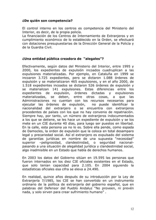 12
¿De quién son competencia?
El control interno en los centros es competencia del Ministerio del
Interior, es decir, de la propia policía.
La financiación de los Centros de Internamiento de Extranjeros y en
cumplimiento económico de lo establecido en la Orden, se efectuará
con dotaciones presupuestarias de la Dirección General de la Policía y
de la Guardia Civil.
¿Una entidad pública creadora de “alegales”?
Efectivamente, según datos del Ministerio del Interior, entre 1995 y
2000, los expedientes de expulsión incoados cuadruplican a las
expulsiones materializadas. Por ejemplo, en Cataluña en 1999 se
incoaron 3.725 expedientes, pero se dictaron 1.088 órdenes de
expulsión y se materializaron 465 expulsiones, y en el año 2000, de
1.518 expedientes incoados se dictaron 526 órdenes de expulsión y
se materializan 141 expulsiones. Estas diferencias entre los
expedientes de expulsión, órdenes dictadas y expulsiones
materializadas, se deben, entre otras cosas, a que las
Administraciones no cuentan con los recursos necesarios para
ejecutar las órdenes de expulsión, no puede identificar la
nacionalidad del extranjero o se encuentra con extranjeros
procedentes de países con los que no hay convenio de repatriación.
Siempre hay, por tanto, un número de extranjeros indocumentados
a los que se detiene, se les hace un expediente de expulsión y se los
mete en un CIE durante 40 días, para luego ser puestos en libertad.
En la calle, esta persona ya no lo es. Sobre ella pende, como espada
de Damocles, la orden de expulsión que la coloca en total desamparo
legal y precariedad social. Así el extranjero es expulsado del sistema
de garantías jurídicas en nombre de una supuesta “necesidad”
superior –peligrosidad, clandestinidad, o seguridad nacional-
pasando a una situación de alegalidad jurídica y clandestinidad social,
algo inadmisible en un Estado que habla de derechos humanos.
En 2003 los datos del Gobierno sitúan en 19.595 las personas que
fueron internados en los diez CIE oficiales existentes en el Estado,
que solo tenían capacidad para 2.105. En 2004 siguiendo la
estadísticas oficiales esa cifra se eleva a 24.490.
En realidad, quince años después de su introducción por la Ley de
Extranjería 7/1985, los CIE se han convertido en un instrumento
ordinario de la política de extranjería del gobierno español, que en
palabras del Defensor del Pueblo Andaluz “No proveen, ni prevén
nada, y solo sirven para crear sufrimiento humano” .
 