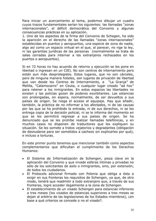 18
Para iniciar un acercamiento al tema, podemos dibujar un cuadro
cuyos trazos fundamentales serían los siguientes: las llamadas “zonas
internacionales”, el déficit democrático del Convenio y algunas
consecuencias prácticas en su aplicación.
1. Uno de los aspectos de la firma del Convenio de Schegen, ha sido
la aparición en el derecho de las llamadas “zonas internacionales”
establecidas en puertos y aeropuertos, una especie de zona de nadie,
algo así como un espacio virtual en el que, al parecer, no rige la ley,
ni las garantías jurídicas de las personas (normalmente se trata de
salas cerradas para internar a los extranjeros rechazados en los
puertos o aeropuertos).
Si en 72 horas no hay acuerdo de retorno y ejecución se les pone en
libertad o ingresan en un CIE). No son centros de internamiento pero
están aun más desprotegidos. Estos lugares, que no son cárceles,
pero de ninguna manera hoteles, son lugares de privación de libertad
que van desde los Centros de Internamiento, a “La Granja” de
Melilla, “Calamocarro” en Ceuta, o cualquier lugar creado “ad hoc”
para retener a los inmigrantes. En estos espacios las libertades no
existen y las policías gozan de poderes exorbitantes. Las estancias
son prolongadas, en espera, normalmente, de ser devueltos a sus
países de origen. Se niega el acceso al equipaje. Hay que añadir,
también, la práctica de no informar a los afectados, ni de las causas
por las que se ha prohibido la entrada, ni de sus derechos, ni se les
entrega copia de la decisión policial, ni se le informa del momento en
que se les permitirá regresar a sus países de origen. Se ha
denunciado que se les prohíbe realizar llamadas telefónicas, y en
muchos casos no disponen de traductores que les expliquen su
situación. Se les somete a tratos vejatorios y degradantes (obligación
de desnudarse para ser sometidos a cacheos sin explicarles por qué),
e incluso a torturas.
En este primer punto tenemos que mencionar también como aspectos
complementarios que dificultan el cumplimiento de los Derechos
Humanos:
• El Sistema de Informatización de Schengen, pieza clave en la
aplicación del Convenio y que invade esferas íntimas y privadas no
sólo de los solicitantes de asilo o inmigrantes, sino, por extensión,
de todos los ciudadanos.
• El Protocolo adicional firmado con Polonia que obliga a ésta a
exigir en sus fronteras los requisitos de Schengen, ya que, de otro
modo, tendrá que readmitir a todo extranjero que, a través de sus
fronteras, logre acceder ilegalmente a la zona de Schengen.
• El establecimiento de un visado Schengen para estancias inferiores
a tres meses (los visados de estancias superiores a tres meses se
dejan al arbitrio de las legislaciones de los Estados miembros), ¿en
base a qué criterios se concede o no el visado?.
 