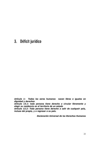 22
3. Déficit jurídico
Artículo 1: Todos los seres humanos nacen libres e iguales en
dignidad y derechos
Artículo 13.1: toda persona tiene derecho a circular libremente y
elegir su residencia en el territorio de un estado
Artículo 13.2: Toda persona tiene derecho a salir de cualqueir país,
incluso del propio, y a regresar a su país.
Declaración Universal de los Derechos Humanos
 