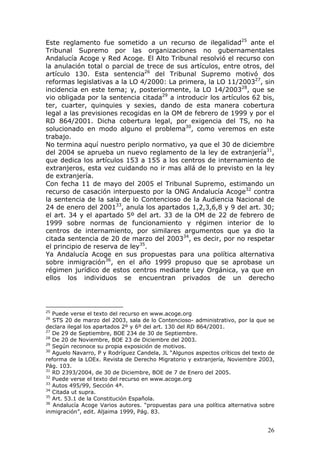 26
Este reglamento fue sometido a un recurso de ilegalidad25
ante el
Tribunal Supremo por las organizaciones no gubernamentales
Andalucía Acoge y Red Acoge. El Alto Tribunal resolvió el recurso con
la anulación total o parcial de trece de sus artículos, entre otros, del
artículo 130. Esta sentencia26
del Tribunal Supremo motivó dos
reformas legislativas a la LO 4/2000: La primera, la LO 11/200327
, sin
incidencia en este tema; y, posteriormente, la LO 14/200328
, que se
vio obligada por la sentencia citada29
a introducir los artículos 62 bis,
ter, cuarter, quinquies y sexies, dando de esta manera cobertura
legal a las previsiones recogidas en la OM de febrero de 1999 y por el
RD 864/2001. Dicha cobertura legal, por exigencia del TS, no ha
solucionado en modo alguno el problema30
, como veremos en este
trabajo.
No termina aquí nuestro periplo normativo, ya que el 30 de diciembre
del 2004 se aprueba un nuevo reglamento de la ley de extranjería31
,
que dedica los artículos 153 a 155 a los centros de internamiento de
extranjeros, esta vez cuidando no ir mas allá de lo previsto en la ley
de extranjería.
Con fecha 11 de mayo del 2005 el Tribunal Supremo, estimando un
recurso de casación interpuesto por la ONG Andalucía Acoge32
contra
la sentencia de la sala de lo Contencioso de la Audiencia Nacional de
24 de enero del 200133
, anula los apartados 1,2,3,6,8 y 9 del art. 30;
el art. 34 y el apartado 5º del art. 33 de la OM de 22 de febrero de
1999 sobre normas de funcionamiento y régimen interior de lo
centros de internamiento, por similares argumentos que ya dio la
citada sentencia de 20 de marzo del 200334
, es decir, por no respetar
el principio de reserva de ley35
.
Ya Andalucía Acoge en sus propuestas para una política alternativa
sobre inmigración36
, en el año 1999 propuso que se aprobase un
régimen jurídico de estos centros mediante Ley Orgánica, ya que en
ellos los individuos se encuentran privados de un derecho
25
Puede verse el texto del recurso en www.acoge.org
26
STS 20 de marzo del 2003, sala de lo Contencioso- administrativo, por la que se
declara ilegal los apartados 2º y 6º del art. 130 del RD 864/2001.
27
De 29 de Septiembre, BOE 234 de 30 de Septiembre.
28
De 20 de Noviembre, BOE 23 de Diciembre del 2003.
29
Según reconoce su propia exposición de motivos.
30
Aguelo Navarro, P y Rodríguez Candela, JL “Algunos aspectos críticos del texto de
reforma de la LOEx. Revista de Derecho Migratorio y extranjería, Noviembre 2003,
Pág. 103.
31
RD 2393/2004, de 30 de Diciembre, BOE de 7 de Enero del 2005.
32
Puede verse el texto del recurso en www.acoge.org
33
Autos 495/99, Sección 4ª.
34
Citada ut supra.
35
Art. 53.1 de la Constitución Española.
36
Andalucía Acoge Varios autores. “propuestas para una política alternativa sobre
inmigración”, edit. Aljaima 1999, Pág. 83.
 