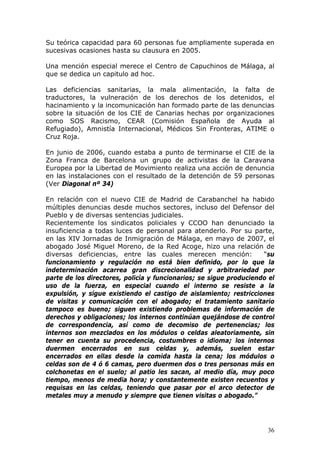 36
Su teórica capacidad para 60 personas fue ampliamente superada en
sucesivas ocasiones hasta su clausura en 2005.
Una mención especial merece el Centro de Capuchinos de Málaga, al
que se dedica un capitulo ad hoc.
Las deficiencias sanitarias, la mala alimentación, la falta de
traductores, la vulneración de los derechos de los detenidos, el
hacinamiento y la incomunicación han formado parte de las denuncias
sobre la situación de los CIE de Canarias hechas por organizaciones
como SOS Racismo, CEAR (Comisión Española de Ayuda al
Refugiado), Amnistía Internacional, Médicos Sin Fronteras, ATIME o
Cruz Roja.
En junio de 2006, cuando estaba a punto de terminarse el CIE de la
Zona Franca de Barcelona un grupo de activistas de la Caravana
Europea por la Libertad de Movimiento realiza una acción de denuncia
en las instalaciones con el resultado de la detención de 59 personas
(Ver Diagonal nº 34)
En relación con el nuevo CIE de Madrid de Carabanchel ha habido
múltiples denuncias desde muchos sectores, incluso del Defensor del
Pueblo y de diversas sentencias judiciales.
Recientemente los sindicatos policiales y CCOO han denunciado la
insuficiencia a todas luces de personal para atenderlo. Por su parte,
en las XIV Jornadas de Inmigración de Málaga, en mayo de 2007, el
abogado José Miguel Moreno, de la Red Acoge, hizo una relación de
diversas deficiencias, entre las cuales merecen mención: “su
funcionamiento y regulación no está bien definido, por lo que la
indeterminación acarrea gran discrecionalidad y arbitrariedad por
parte de los directores, policía y funcionarios; se sigue produciendo el
uso de la fuerza, en especial cuando el interno se resiste a la
expulsión, y sigue existiendo el castigo de aislamiento; restricciones
de visitas y comunicación con el abogado; el tratamiento sanitario
tampoco es bueno; siguen existiendo problemas de información de
derechos y obligaciones; los internos continúan quejándose de control
de correspondencia, así como de decomiso de pertenencias; los
internos son mezclados en los módulos o celdas aleatoriamente, sin
tener en cuenta su procedencia, costumbres o idioma; los internos
duermen encerrados en sus celdas y, además, suelen estar
encerrados en ellas desde la comida hasta la cena; los módulos o
celdas son de 4 ó 6 camas, pero duermen dos o tres personas más en
colchonetas en el suelo; al patio les sacan, al medio día, muy poco
tiempo, menos de media hora; y constantemente existen recuentos y
requisas en las celdas, teniendo que pasar por el arco detector de
metales muy a menudo y siempre que tienen visitas o abogado.”
 