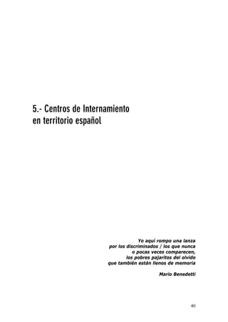 40
5.- Centros de Internamiento
en territorio español
Yo aquí rompo una lanza
por los discriminados / los que nunca
o pocas veces comparecen,
los pobres pajaritos del olvido
que también están llenos de memoria
Mario Benedetti
 