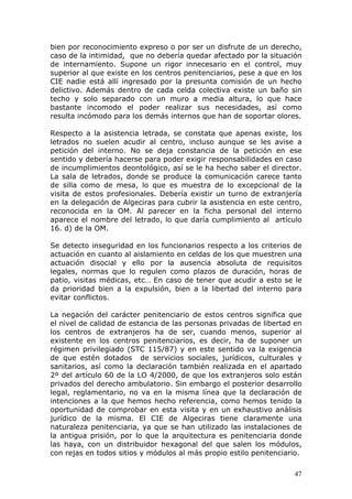 47
bien por reconocimiento expreso o por ser un disfrute de un derecho,
caso de la intimidad, que no debería quedar afectado por la situación
de internamiento. Supone un rigor innecesario en el control, muy
superior al que existe en los centros penitenciarios, pese a que en los
CIE nadie está allí ingresado por la presunta comisión de un hecho
delictivo. Además dentro de cada celda colectiva existe un baño sin
techo y solo separado con un muro a media altura, lo que hace
bastante incomodo el poder realizar sus necesidades, así como
resulta incómodo para los demás internos que han de soportar olores.
Respecto a la asistencia letrada, se constata que apenas existe, los
letrados no suelen acudir al centro, incluso aunque se les avise a
petición del interno. No se deja constancia de la petición en ese
sentido y debería hacerse para poder exigir responsabilidades en caso
de incumplimientos deontológico, así se le ha hecho saber el director.
La sala de letrados, donde se produce la comunicación carece tanto
de silla como de mesa, lo que es muestra de lo excepcional de la
visita de estos profesionales. Debería existir un turno de extranjería
en la delegación de Algeciras para cubrir la asistencia en este centro,
reconocida en la OM. Al parecer en la ficha personal del interno
aparece el nombre del letrado, lo que daría cumplimiento al artículo
16. d) de la OM.
Se detecto inseguridad en los funcionarios respecto a los criterios de
actuación en cuanto al aislamiento en celdas de los que muestren una
actuación disocial y ello por la ausencia absoluta de requisitos
legales, normas que lo regulen como plazos de duración, horas de
patio, visitas médicas, etc… En caso de tener que acudir a esto se le
da prioridad bien a la expulsión, bien a la libertad del interno para
evitar conflictos.
La negación del carácter penitenciario de estos centros significa que
el nivel de calidad de estancia de las personas privadas de libertad en
los centros de extranjeros ha de ser, cuando menos, superior al
existente en los centros penitenciarios, es decir, ha de suponer un
régimen privilegiado (STC 115/87) y en este sentido va la exigencia
de que estén dotados de servicios sociales, jurídicos, culturales y
sanitarios, así como la declaración también realizada en el apartado
2º del artículo 60 de la LO 4/2000, de que los extranjeros solo están
privados del derecho ambulatorio. Sin embargo el posterior desarrollo
legal, reglamentario, no va en la misma línea que la declaración de
intenciones a la que hemos hecho referencia, como hemos tenido la
oportunidad de comprobar en esta visita y en un exhaustivo análisis
jurídico de la misma. El CIE de Algeciras tiene claramente una
naturaleza penitenciaria, ya que se han utilizado las instalaciones de
la antigua prisión, por lo que la arquitectura es penitenciaria donde
las haya, con un distribuidor hexagonal del que salen los módulos,
con rejas en todos sitios y módulos al más propio estilo penitenciario.
 