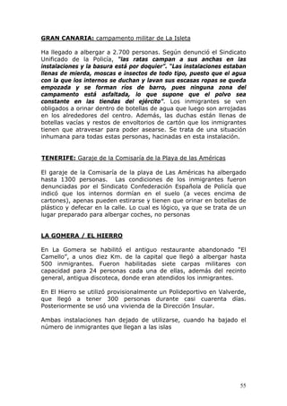 55
GRAN CANARIA: campamento militar de La Isleta
Ha llegado a albergar a 2.700 personas. Según denunció el Sindicato
Unificado de la Policía, “las ratas campan a sus anchas en las
instalaciones y la basura está por doquier”. “Las instalaciones estaban
llenas de mierda, moscas e insectos de todo tipo, puesto que el agua
con la que los internos se duchan y lavan sus escasas ropas se queda
empozada y se forman ríos de barro, pues ninguna zona del
campamento está asfaltada, lo que supone que el polvo sea
constante en las tiendas del ejército”. Los inmigrantes se ven
obligados a orinar dentro de botellas de agua que luego son arrojadas
en los alrededores del centro. Además, las duchas están llenas de
botellas vacías y restos de envoltorios de cartón que los inmigrantes
tienen que atravesar para poder asearse. Se trata de una situación
inhumana para todas estas personas, hacinadas en esta instalación.
TENERIFE: Garaje de la Comisaría de la Playa de las Américas
El garaje de la Comisaría de la playa de Las Américas ha albergado
hasta 1300 personas. Las condiciones de los inmigrantes fueron
denunciadas por el Sindicato Confederación Española de Policía que
indicó que los internos dormían en el suelo (a veces encima de
cartones), apenas pueden estirarse y tienen que orinar en botellas de
plástico y defecar en la calle. Lo cual es lógico, ya que se trata de un
lugar preparado para albergar coches, no personas
LA GOMERA / EL HIERRO
En La Gomera se habilitó el antiguo restaurante abandonado “El
Camello”, a unos diez Km. de la capital que llegó a albergar hasta
500 inmigrantes. Fueron habilitadas siete carpas militares con
capacidad para 24 personas cada una de ellas, además del recinto
general, antigua discoteca, donde eran atendidos los inmigrantes.
En El Hierro se utilizó provisionalmente un Polideportivo en Valverde,
que llegó a tener 300 personas durante casi cuarenta días.
Posteriormente se usó una vivienda de la Dirección Insular.
Ambas instalaciones han dejado de utilizarse, cuando ha bajado el
número de inmigrantes que llegan a las islas
 
