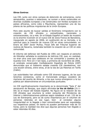 57
Otros Centros:
Los CIE, junto con otros campos de detención de extranjeros, como
aeropuertos, puertos o estaciones, se suman a otros construidos en
diversas ciudades europeas y los construidos con fondos europeos en
países africanos, como Libia o Mauritania, representan uno de los
pilares de las políticas migratorias de la Unión Europea.
Pero este asunto de buscar salidas al fenómeno inmigratorio con la
creación de CIE oficiales y extraoficiales, nacionales y
extranacionales, va a más. En el Estado Español un botón de muestra
es la enorme inversión en el nuevo CIE de Zona Franca de Barcelona,
inaugurado en agosto de 2006, en sustitución de La Verneda, o la
solicitud para la creación de nuevos CIE en otras comunidades: en
Enero de 2007 Javier Muñoz, Fiscal Jefe del Tribunal Superior de
Justicia de Navarra, reclamaba también la creación de un CIE en esta
comunidad.
El informe del defensor del Pueblo de 1991 con respecto al estrecho
de Gibraltar señalaba la existencia de teóricos CIE, que, en realidad,
no eran otra cosa que calabozos en las comisarías y puestos de la
Guardia Civil. Pero sin ir tan lejos, a primeros de noviembre de 2006,
el sindicato conservador Confederación Española de Policía (CEP)
denunciaba que el Gobierno estaba creando CIE clandestinos, con
una alusión directa, entre otras, al de la isla de Las Palomas en Tarifa
(Cádiz).
Las autoridades han utilizado como CIE diversos lugares, de los que
tenemos constancia, como el mencionado antiguo cocedero de
mariscos del puerto de Almería, a los que nunca emergieron a la luz
pública por desenvolverse en circunstancias puntuales.
Un CIE significativamente importante es la denominada “Sala 4” del
aeropuerto de Barajas, que según afirmaba La Voz de Galicia (31-1-
04) es el mayor del Estado Español. No figura en la relación de los
CIE oficiales que enumera la orden conjunta del Ministerios de
Interior y Administraciones públicas según establece el art. 132 de la
Ley de Extranjería, pero es de suma importancia por el volumen de
personas retenidas en ese lugar, bien al constatar alguna
irregularidad en la llegada o bien concentradas para ser expulsadas
sus respectivos países. En teoría no pueden permanecer más de 72
horas, pero la realidad nos dice que algunas personas han llegado a
estar retenidas 40 días.
 