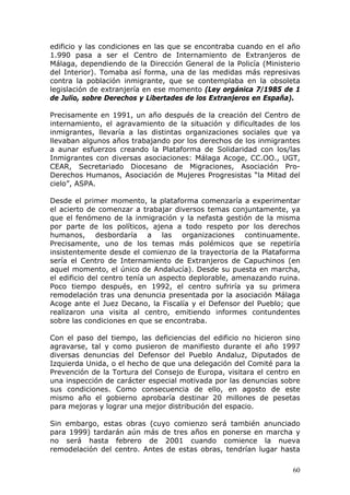 60
edificio y las condiciones en las que se encontraba cuando en el año
1.990 pasa a ser el Centro de Internamiento de Extranjeros de
Málaga, dependiendo de la Dirección General de la Policía (Ministerio
del Interior). Tomaba así forma, una de las medidas más represivas
contra la población inmigrante, que se contemplaba en la obsoleta
legislación de extranjería en ese momento (Ley orgánica 7/1985 de 1
de Julio, sobre Derechos y Libertades de los Extranjeros en España).
Precisamente en 1991, un año después de la creación del Centro de
internamiento, el agravamiento de la situación y dificultades de los
inmigrantes, llevaría a las distintas organizaciones sociales que ya
llevaban algunos años trabajando por los derechos de los inmigrantes
a aunar esfuerzos creando la Plataforma de Solidaridad con los/las
Inmigrantes con diversas asociaciones: Málaga Acoge, CC.OO., UGT,
CEAR, Secretariado Diocesano de Migraciones, Asociación Pro-
Derechos Humanos, Asociación de Mujeres Progresistas “la Mitad del
cielo”, ASPA.
Desde el primer momento, la plataforma comenzaría a experimentar
el acierto de comenzar a trabajar diversos temas conjuntamente, ya
que el fenómeno de la inmigración y la nefasta gestión de la misma
por parte de los políticos, ajena a todo respeto por los derechos
humanos, desbordaría a las organizaciones continuamente.
Precisamente, uno de los temas más polémicos que se repetiría
insistentemente desde el comienzo de la trayectoria de la Plataforma
sería el Centro de Internamiento de Extranjeros de Capuchinos (en
aquel momento, el único de Andalucía). Desde su puesta en marcha,
el edificio del centro tenía un aspecto deplorable, amenazando ruina.
Poco tiempo después, en 1992, el centro sufriría ya su primera
remodelación tras una denuncia presentada por la asociación Málaga
Acoge ante el Juez Decano, la Fiscalía y el Defensor del Pueblo; que
realizaron una visita al centro, emitiendo informes contundentes
sobre las condiciones en que se encontraba.
Con el paso del tiempo, las deficiencias del edificio no hicieron sino
agravarse, tal y como pusieron de manifiesto durante el año 1997
diversas denuncias del Defensor del Pueblo Andaluz, Diputados de
Izquierda Unida, o el hecho de que una delegación del Comité para la
Prevención de la Tortura del Consejo de Europa, visitara el centro en
una inspección de carácter especial motivada por las denuncias sobre
sus condiciones. Como consecuencia de ello, en agosto de este
mismo año el gobierno aprobaría destinar 20 millones de pesetas
para mejoras y lograr una mejor distribución del espacio.
Sin embargo, estas obras (cuyo comienzo será también anunciado
para 1999) tardarán aún más de tres años en ponerse en marcha y
no será hasta febrero de 2001 cuando comience la nueva
remodelación del centro. Antes de estas obras, tendrían lugar hasta
 