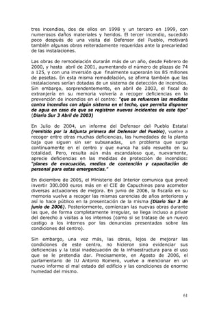 61
tres incendios, dos de ellos en 1998 y un tercero en 1999, con
numerosos daños materiales y heridos. El tercer incendio, sucedido
poco después de una visita del Defensor del Pueblo, motivará
también algunas obras reiteradamente requeridas ante la precariedad
de las instalaciones.
Las obras de remodelación durarán más de un año, desde Febrero de
2000, y hasta abril de 2001, aumentando el número de plazas de 74
a 125, y con una inversión que finalmente superarán los 85 millones
de pesetas. En esta misma remodelación, se afirma también que las
instalaciones serían dotadas de un sistema de detección de incendios.
Sin embargo, sorprendentemente, en abril de 2003, el fiscal de
extranjería en su memoria volvería a recoger deficiencias en la
prevención de incendios en el centro: “que se refuercen las medidas
contra incendios con algún sistema en el techo, que permita disponer
de agua en caso de que se registren nuevos incidentes de este tipo”
(Diario Sur 3 Abril de 2003)
En Julio de 2004, un informe del Defensor del Pueblo Estatal
(remitido por la Adjunta primera del Defensor del Pueblo), vuelve a
recoger entre otras muchas deficiencias, las humedades de la planta
baja que siguen sin ser subsanadas, un problema que surge
continuamente en el centro y que nunca ha sido resuelto en su
totalidad. Pero, resulta aún más escandaloso que, nuevamente,
aprecie deficiencias en las medidas de protección de incendios:
“planes de evacuación, medios de contención y capacitación de
personal para estas emergencias.”
En diciembre de 2005, el Ministerio del Interior comunica que prevé
invertir 300.000 euros más en el CIE de Capuchinos para acometer
diversas actuaciones de mejora. En junio de 2006, la fiscalía en su
memoria vuelve a recoger las mismas carencias de años anteriores y
así lo hace público en la presentación de la misma (Diario Sur 3 de
junio de 2006). Posteriormente, comienzan las nuevas obras durante
las que, de forma completamente irregular, se llega incluso a privar
del derecho a visitas a los internos (como si se tratase de un nuevo
castigo a los internos por las denuncias presentadas sobre las
condiciones del centro).
Sin embargo, una vez más, las obras, lejos de mejorar las
condiciones de este centro, no hicieron sino evidenciar sus
deficiencias y la total inadecuación de la infraestructura para el uso
que se le pretendía dar. Precisamente, en Agosto de 2006, el
parlamentario de IU Antonio Romero, vuelve a mencionar en un
nuevo informe el mal estado del edificio y las condiciones de enorme
humedad del mismo.
 
