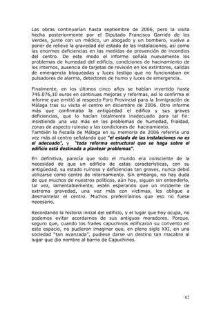 62
Las obras continuarían hasta septiembre de 2006, pero la visita
hecha posteriormente por el Diputado Francisco Garrido de los
Verdes, junto con un médico, un abogado y un bombero, vuelve a
poner de relieve la gravedad del estado de las instalaciones, así como
las enormes deficiencias en las medidas de prevención de incendios
del centro. De este modo el informe señala nuevamente los
problemas de humedad del edificio, condiciones de hacinamiento de
los internos, ausencia de tarjetas de revisión en los extintores, salidas
de emergencia bloqueadas y luces testigo que no funcionaban en
pulsadores de alarma, detectores de humo y luces de emergencia..
Finalmente, en los últimos cinco años se habían invertido hasta
745.076,10 euros en continuas mejoras y reformas, así lo confirma el
informe que emitió al respecto Foro Provincial para la Inmigración de
Málaga tras su visita el centro en diciembre de 2006. Otro informe
más que confirmaba la antigüedad el edifico y sus graves
deficiencias, que lo hacían totalmente inadecuado para tal fin:
insistiendo una vez más en los problemas de humedad, frialdad,
zonas de aspecto ruinoso y las condiciones de hacinamiento.
También la fiscalía de Málaga en su memoria de 2006 referiría una
vez más al centro señalando que “el estado de las instalaciones no es
el adecuado”, y “toda reforma estructural que se haga sobre el
edificio está destinada a plantear problemas”.
En definitiva, parecía que todo el mundo era consciente de la
necesidad de que un edificio de estas características, con su
antigüedad, su estado ruinoso y deficiencias tan graves, nunca debió
utilizarse como centro de internamiento. Sin embargo, no hay duda
de que muchos de nuestros políticos, aún hoy, siguen sin entenderlo,
tal vez, lamentablemente, estén esperando que un incidente de
extrema gravedad, una vez más con víctimas, les obligue a
desmantelar el centro. Muchos preferiríamos que eso no fuese
necesario.
Recordando la historia inicial del edificio, y el lugar que hoy ocupa, no
podemos evitar acordarnos de sus antiguos moradores. Porque,
seguro que, cuando los frailes capuchinos edificaron su convento en
este espacio, no pudieron imaginar que, en pleno siglo XXI, en una
sociedad “tan avanzada”, pudiese darse un destino tan macabro al
lugar que dio nombre al barrio de Capuchinos.
 