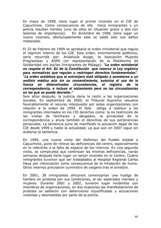 64
En mayo de 1998, tiene lugar el primer incendio en el CIE de
Capuchinos. Como consecuencia de ello trece inmigrantes y un
policía resultan heridos (uno de ellos en situación grave y dos con
lesiones de importancia). En diciembre de 1998, tiene lugar un
nuevo incendio, afortunadamente este se saldó sólo con daños
materiales.
El 22 de Febrero de 1999 se aprobaría la orden ministerial que regula
el régimen interno de los CIE. Esta orden, enormemente polémica,
sería recurrida por: Andalucía Acoge, la Asociación Mujeres
Progresistas y ASPA (en representación de la Plataforma de
Solidaridad con los/las Inmigrantes de Málaga): “La orden ministerial
no respeta el Art. 81 de la Constitución que reserva la Ley orgánica
para normativas que regulan o restringen derechos fundamentales”.
“La orden establece que el extranjero está obligado a someterse a un
análisis médico aún sin su consentimiento, autoriza el uso de la
fuerza en determinadas circunstancias, el registro de la
correspondencia, e incluso el aislamiento pero no las circunstancias
en las que se puede decretar.”
Seis años después, la justicia daría la razón a las organizaciones
sociales. En septiembre de 2005, el Tribunal Supremo resuelve
favorablemente el recurso interpuesto por estas organizaciones con
relación a la orden de 1999. El fallo obliga a restituir a los
inmigrantes internados en los CIE derechos como: la no restricción de
las visitas de familiares y abogados, la privacidad de la
correspondencia y anula también el decomiso de sus pertenencias
personales. La sentencia pone de manifiesto la actuación ilegal de los
CIE desde 1999 y hasta la actualidad, ya que aún en 2007 sigue sin
acatarse la sentencia.
En 1999, una nueva visita del Defensor del Pueblo estatal a
Capuchinos, pone de relieve las deficiencias del centro, especialmente
en lo referente a la falta de espacio de los internos. En una segunda
visita, se comprueba que continúan las mismas deficiencias, varias
semanas después tiene lugar un tercer incendio en el Centro. Cuatro
inmigrantes tuvieron que ser trasladados al Hospital Regional Carlos
Haya por intoxicación como consecuencia de la inhalación de humo.
Otros internos precisaron suministro de oxígeno tras el siniestro.
En 2001, 38 inmigrantes africanos comenzarían una huelga de
hambre en protesta por sus condiciones, al ser separados maridos y
mujeres. Durante 2001 y 2002, tuvieron lugar incidentes con
miembros de organizaciones, en dos ocasiones las manifestaciones de
protesta se saldaron con detenciones injustificadas y actuaciones
violentas y desmedidas por parte de la policía.
 