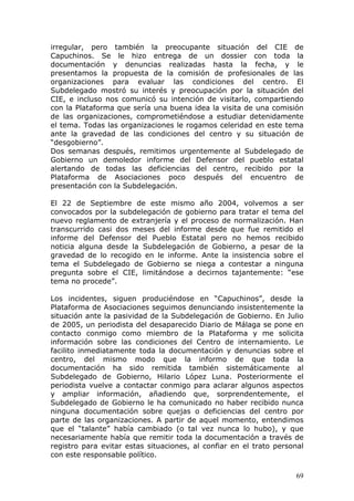 69
irregular, pero también la preocupante situación del CIE de
Capuchinos. Se le hizo entrega de un dossier con toda la
documentación y denuncias realizadas hasta la fecha, y le
presentamos la propuesta de la comisión de profesionales de las
organizaciones para evaluar las condiciones del centro. El
Subdelegado mostró su interés y preocupación por la situación del
CIE, e incluso nos comunicó su intención de visitarlo, compartiendo
con la Plataforma que sería una buena idea la visita de una comisión
de las organizaciones, comprometiéndose a estudiar detenidamente
el tema. Todas las organizaciones le rogamos celeridad en este tema
ante la gravedad de las condiciones del centro y su situación de
“desgobierno”.
Dos semanas después, remitimos urgentemente al Subdelegado de
Gobierno un demoledor informe del Defensor del pueblo estatal
alertando de todas las deficiencias del centro, recibido por la
Plataforma de Asociaciones poco después del encuentro de
presentación con la Subdelegación.
El 22 de Septiembre de este mismo año 2004, volvemos a ser
convocados por la subdelegación de gobierno para tratar el tema del
nuevo reglamento de extranjería y el proceso de normalización. Han
transcurrido casi dos meses del informe desde que fue remitido el
informe del Defensor del Pueblo Estatal pero no hemos recibido
noticia alguna desde la Subdelegación de Gobierno, a pesar de la
gravedad de lo recogido en le informe. Ante la insistencia sobre el
tema el Subdelegado de Gobierno se niega a contestar a ninguna
pregunta sobre el CIE, limitándose a decirnos tajantemente: “ese
tema no procede”.
Los incidentes, siguen produciéndose en “Capuchinos”, desde la
Plataforma de Asociaciones seguimos denunciando insistentemente la
situación ante la pasividad de la Subdelegación de Gobierno. En Julio
de 2005, un periodista del desaparecido Diario de Málaga se pone en
contacto conmigo como miembro de la Plataforma y me solicita
información sobre las condiciones del Centro de internamiento. Le
facilito inmediatamente toda la documentación y denuncias sobre el
centro, del mismo modo que la informo de que toda la
documentación ha sido remitida también sistemáticamente al
Subdelegado de Gobierno, Hilario López Luna. Posteriormente el
periodista vuelve a contactar conmigo para aclarar algunos aspectos
y ampliar información, añadiendo que, sorprendentemente, el
Subdelegado de Gobierno le ha comunicado no haber recibido nunca
ninguna documentación sobre quejas o deficiencias del centro por
parte de las organizaciones. A partir de aquel momento, entendimos
que el “talante” había cambiado (o tal vez nunca lo hubo), y que
necesariamente había que remitir toda la documentación a través de
registro para evitar estas situaciones, al confiar en el trato personal
con este responsable político.
 