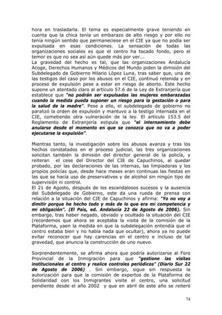 74
hora en trasladarla. El tema es especialmente grave teniendo en
cuenta que la chica tenía un embarazo de alto riesgo y por ello no
tenía ningún sentido que permaneciese en el CIE ya que no podía ser
expulsada en esas condiciones. La sensación de todas las
organizaciones sociales es que el centro ha tocado fondo, pero el
temor es que no sea así aún quede más por ver...
La gravedad del hecho es tal, que las organizaciones Andalucía
Acoge, Derechos Humanos y Médicos del Mundo piden la dimisión del
Subdelegado de Gobierno Hilario López Luna, tras saber que, una de
las testigos del caso por los abusos en el CIE, continuó retenida y en
proceso de expulsión pese a estar en riesgo de aborto. Este hecho
supone un atentado claro al artículo 57.6 de la Ley de Extranjería que
establece que “no podrán ser expulsadas las mujeres embarazadas
cuando la medida pueda suponer un riesgo para la gestación o para
la salud de la madre”. Pese a ello, el subdelegado de gobierno no
paralizó la orden de expulsión y mantuvo a la testigo internada en el
CIE, cometiendo otra vulneración de la ley. El artículo 153.5 del
Reglamento de Extranjería estipula que “el internamiento debe
anularse desde el momento en que se conozca que no va a poder
ejecutarse la expulsión”.
Mientras tanto, la investigación sobre los abusos avanza y tras los
hechos constatados en el proceso judicial, las tres organizaciones
solicitan también la dimisión del director general de la policía, y
reiteran el cese del Director del CIE de Capuchinos, al quedar
probado, por las declaraciones de las internas, las limpiadoras y los
propios policías que, desde hace meses eran continuas las fiestas en
las que se hacía uso de preservativos y de alcohol sin ningún tipo de
supervisión ni control.
El 21 de Agosto, después de los escandalosos sucesos y la ausencia
del Subdelegado de Gobierno, este da una rueda de prensa con
relación a la situación del CIE de Capuchinos y afirma: “Yo no voy a
dimitir porque he hecho todo y más de lo que era mi competencia y
mi obligación”. (El País, ed. Andalucía 22 de Agosto de 2006). Sin
embargo, tras haber negado, obviado y ocultado la situación del CIE
(recordemos que ahora se aceptaba la visita de la comisión de la
Plataforma, yaen la medida en que la subdelegación entendía que el
centro estaba bien y no había nada que ocultar), ahora ya no puede
evitar reconocer que hay carencias en el centro e incluso de tal
gravedad, que anuncia la construcción de uno nuevo.
Sorprendentemente, se afirma ahora que podría autorizarse al Foro
Provincial de la Inmigración para que “gestione las visitas
institucionales al centro y realice controles periódicos” (Diario Sur 22
de Agosto de 2006) . Sin embargo, sigue sin respuesta la
autorización para que la comisión de expertos de la Plataforma de
Solidaridad con los Inmigrantes visite el centro, una solicitud
pendiente desde el año 2002 y que en abril de este año se reiteró
 
