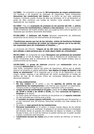81
11/2001: En noviembre un grupo de 38 inmigrantes de origen subsahariano
(14 hombres y 24 mujeres) es internado en Capuchinos. Estos inmigrantes
denuncian las condiciones del Centro y el hecho de que sean separados
mujeres y hombres cuando muchos de ellos son familiares. El 11 de Diciembre un
grupo de ellos comienza una huelga de hambre como protesta tras seguir
separados de sus mujeres
01/2002: Tras una acampada de protesta en las puertas del CIE, la policía
carga contra los manifestantes y detiene a dos personas. Como consecuencia
de ello el Defensor del Pueblo Andaluz abre una queja de oficio ante la agresión y la
respuesta que considera claramente desmedida.
07/06/2002: El Defensor del Pueblo denuncia nuevamente las deficientes
condiciones de los Centros de Internamiento de Extranjeros:
“Condiciones peores que las de las cárceles, visitas de familiares limitadas
a diez minutos, mamparas de cristal, los internos apenas ven la luz del día,
son esposados para ser trasladados al hospital, ... “
La conclusión del informe: “ninguno de los CIE reúne las condiciones necesarias
para albergar a estas personas que, en modo alguno deben ser criminalizadas”.
09/07/2002: Un inmigrante de origen Georgiano con problemas de ansiedad
se suicida en el CIE de Málaga. El 10 de Julio la Plataforma de Solidaridad con
los/las inmigrantes pide la intervención del Defensor del Pueblo Andaluz para el
esclarecimiento de los hechos.
10/09/2002: Un grupo de internos presenta una reclamación sobre las
numerosas deficiencias del centro:
José Terán, venezolano interno del centro de Capuchinos, afirma que el sábado
anterior se presentó un policía pidiéndoles “que dejaran la huelga de hambre y los
temas se solucionarían”. Él le responde que si el día 10 de Septiembre no veía
ningún cambio respecto a las deficiencias del centro proseguirían la huelga de
hambre de más de 70 internos. Entre las numerosas deficiencias que ellos
denuncian destacan:
No hay medicamentos.
No hay médico en el centro y son los agentes de policía los que
administran los medicamentos a los internos que requieren un tratamiento.
Tampoco existe un frigorífico para guardar medicación como la insulina.
Largas horas de inactividad en el patio a pesar de las altas temperaturas:
de 10:00 a 15:00 y de 18:00 a 23:00, con altas carencias de higiene y
limpieza en el mismo.
La mayor parte del tiempo los internos se encuentran en un espacio reducido
sin otra actividad que mirarse unos a otros.
El comedor no posee espacio suficiente: esta preparado para 40 personas, y
en ese momento eran 90 internos. Denuncian también una mala calidad de la
comida.
No existe un aseo general de las instalaciones.
Personal insuficiente en el centro, e incluso cuando alguno de los policías
está de permiso no es sustituido. El pasado fin de semana incluso el encargado
del almacén donde se guardan los materiales de higiene no estaba y se había
llevado la llave, con lo cuál los internos no podían lavarse por no poder acceder
a jabón y productos aseo personal.
Insuficiente horario de visitas para el alto número de internos. (2 horas en
total)
 