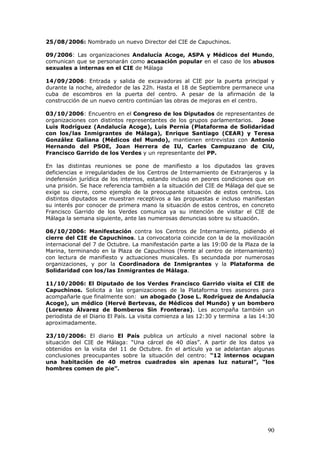 90
25/08/2006: Nombrado un nuevo Director del CIE de Capuchinos.
09/2006: Las organizaciones Andalucía Acoge, ASPA y Médicos del Mundo,
comunican que se personarán como acusación popular en el caso de los abusos
sexuales a internas en el CIE de Málaga
14/09/2006: Entrada y salida de excavadoras al CIE por la puerta principal y
durante la noche, alrededor de las 22h. Hasta el 18 de Septiembre permanece una
cuba de escombros en la puerta del centro. A pesar de la afirmación de la
construcción de un nuevo centro continúan las obras de mejoras en el centro.
03/10/2006: Encuentro en el Congreso de los Diputados de representantes de
organizaciones con distintos representantes de los grupos parlamentarios. Jose
Luis Rodríguez (Andalucía Acoge), Luis Pernia (Plataforma de Solidaridad
con los/las Inmigrantes de Málaga), Enrique Santiago (CEAR) y Teresa
González Galiana (Médicos del Mundo), mantienen entrevistas con Antonio
Hernando del PSOE, Joan Herrera de IU, Carles Campuzano de CiU,
Francisco Garrido de los Verdes y un representante del PP.
En las distintas reuniones se pone de manifiesto a los diputados las graves
deficiencias e irregularidades de los Centros de Internamiento de Extranjeros y la
indefensión jurídica de los internos, estando incluso en peores condiciones que en
una prisión. Se hace referencia también a la situación del CIE de Málaga del que se
exige su cierre, como ejemplo de la preocupante situación de estos centros. Los
distintos diputados se muestran receptivos a las propuestas e incluso manifiestan
su interés por conocer de primera mano la situación de estos centros, en concreto
Francisco Garrido de los Verdes comunica ya su intención de visitar el CIE de
Málaga la semana siguiente, ante las numerosas denuncias sobre su situación.
06/10/2006: Manifestación contra los Centros de Internamiento, pidiendo el
cierre del CIE de Capuchinos. La convocatoria coincide con la de la movilización
internacional del 7 de Octubre. La manifestación parte a las 19:00 de la Plaza de la
Marina, terminando en la Plaza de Capuchinos (frente al centro de internamiento)
con lectura de manifiesto y actuaciones musicales. Es secundada por numerosas
organizaciones, y por la Coordinadora de Inmigrantes y la Plataforma de
Solidaridad con los/las Inmigrantes de Málaga.
11/10/2006: El Diputado de los Verdes Francisco Garrido visita el CIE de
Capuchinos. Solicita a las organizaciones de la Plataforma tres asesores para
acompañarle que finalmente son: un abogado (Jose L. Rodríguez de Andalucía
Acoge), un médico (Hervé Bertevas, de Médicos del Mundo) y un bombero
(Lorenzo Álvarez de Bomberos Sin Fronteras). Les acompaña también un
periodista de el Diario El País. La visita comienza a las 12:30 y termina a las 14:30
aproximadamente.
23/10/2006: El diario El País publica un artículo a nivel nacional sobre la
situación del CIE de Málaga: “Una cárcel de 40 días”. A partir de los datos ya
obtenidos en la visita del 11 de Octubre. En el artículo ya se adelantan algunas
conclusiones preocupantes sobre la situación del centro: “12 internos ocupan
una habitación de 40 metros cuadrados sin apenas luz natural”, “los
hombres comen de pie”.
 