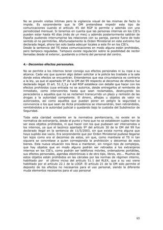 95
No se prevén visitas íntimas pero la vigilancia visual de las mismas de facto lo
impide. Es sorprendente que la OM pretendiese impedir este tipo de
comunicaciones cuando el artículo 45 del RGP lo permite y además con una
periodicidad mensual. Si tenemos en cuenta que las personas internas en los CIE’s
pueden estar hasta 40 días (más de un mes) y además posteriormente saldrán de
España pudiendo interrumpirse las relaciones con su pareja, parece fuera de todo
sentido el no permitirlas. Afortunadamente la Orden Ministerial en este extremo fue
declarada ilegal, ahora tan solo basta adecuar locales a este fin en los CIE’s.
Desde la sentencia del TS estas comunicaciones en modo alguna están prohibidas,
pero tampoco reguladas. Tampoco existe regulación sobre la posibilidad de recibir
llamadas desde el exterior, quedando a criterio del personal del centro.
4.- Decomiso efectos personales.
No se permite a los internos tener consigo sus efectos personales ni su ropa a su
alcance. Cada vez que quieren algo deben solicitar a la policía les traslade a la sala
donde estos efectos se encuentran. Entendemos que esa circunstancia es contraria
a la ley, ya que el apartado 9º de la OM del 99 respecto al decomiso de efectos fue
declarado ilegal. El art. 51.2,3,y 4 del RGP establece con detalle que hacer con los
efectos prohibidos cuya entrada no se autorice, desde entregarlos al remitente de
inmediato, como intervenirlos hasta que sean reclamados, destruyendo los
perecederos y aquellos que no se reclamen transcurrido un plazo y remisión de las
drogas a la autoridad competente. El dinero, alhajas u objetos de valor no
autorizados, así como aquellos que puedan poner en peligro la seguridad o
convivencia o los que sean de ilícita procedencia se intervendrán, bien retirándolos,
remitiéndolos a la autoridad judicial o quedando bajo la custodia del Subdirector de
Seguridad.
Toda esta claridad existente en la normativa penitenciaria, no existe en la
normativa de extranjería, desde el punto y hora que no se establecen cuales han de
ser esos objetos prohibidos, ni que hacer con los que pudiesen ser intervenidos a
los internos, ya que el lacónico apartado 9º del artículo 30 de la OM del 99 fue
declarado ilegal en la sentencia de 11/5/2003, sin que exista norma alguna que
haya suplido ese vacío. Era sorprendente que por Orden Ministerial pudiese llegarse
tan lejos como era el decomiso de estos, sin que, como mantiene el TS ni tan
siquiera se concretase a quien correspondía la prohibición y decomiso de esos
bienes. Esta nueva situación nos lleva a mantener, sin ningún tipo de complejos,
que hay objetos que en modo alguno podrán ser retirados a los extranjeros
internos en los CIE's, como podrán ser teléfonos móviles, ordenadores portátiles,
sus efectos personales, agendas electrónicas o de otro tipo, libros, etc... Muchos de
estos objetos están prohibidos en las cárceles por las normas de régimen interno,
habilitado por el último inciso del artículo 51.1 del RLEX, que a su vez viene
habilitado por el artículo 22.1 de la LOGP. El artículo 21 de la OM solo permite el
deposito de los efectos no necesarios para el uso personal, siendo la diferente
muda elementos necesarios para el uso personal
 