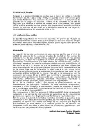 97
9.- Asistencia letrada.
Respecto a la asistencia letrada, se constata que el horario de visitas es reducido
formalmente 11.00-14.00 y 18.00- 20.00, aún cuando existen instrucciones para
que exista flexibilidad. Hay intención de poder ampliarlo y el compromiso de
pactarlo con el colegio de abogados. También se ha solicitado por el jefe de
seguridad que aparezca el nombre del letrado en la ficha personal, para poder
avisar al que le atendió y no al de guardia, a fin de prestar una atención continua al
interno. La aparición de este dato en el expediente personal es una exigencia,
incumplida hasta ahora, del artículo 16. d) de la OM.
10.- Aislamiento en celdas.
Se detectó inseguridad en los funcionarios respecto a los criterios de actuación en
cuanto al aislamiento en celda de los que muestren una actuación disocial y ello por
la ausencia absoluta de requisitos legales, normas que lo regulen como plazos de
duración, horas de patio, visitas médicas, etc…
Conclusión
La negación del carácter penitenciario de estos centros significa que el nivel de
calidad de estancia de las personas privadas de libertad en los centros de
extranjeros ha de ser, cuando menos, superior al existente en los centros
penitenciarios, es decir, ha de suponer un régimen privilegiado (STC 115/87) y en
este sentido va la exigencia de que estén dotados de servicios sociales, jurídicos,
culturales y sanitarios, así como la declaración también realizada en el apartado 2º
del artículo 60 de la LO 4/2000, de que los extranjeros solo están privados del
derecho ambulatorio. Sin embargo el posterior desarrollo legal, reglamentario no va
en la misma línea que la declaración de intenciones a la que hemos hecho
referencia, como hemos tenido la oportunidad de comprobar en esta visita y en un
exhaustivo análisis jurídico de la misma. Mas aún si la comparamos con la
declaración del artículo 13 de la LOGP, que manifiesta la necesidad de que los
establecimientos penitenciarios deban contar con servicios idóneos de dormitorios
individuales, enfermerías, escuelas, biblioteca, instalaciones deportivas y
recreativas, talleres, peluquería, cocina, comedor y un largo etcétera.
El TC en la Sentencia 115/87, que declaró la constitucionalidad de los
internamientos de extranjeros, consideró en esta sentencia interpretativa,
asimilable la prisión preventiva al internamiento cautelar del extranjero al amparo
de la normativa de extranjería, circunstancia que fue ratificada por la STS, Sala 3ª,
sección 6ª, de 20 de Marzo del 2003.
Mas recientemente el TS 2.ª en sentencia S 20 Enero del 2005 declara la aplicación
subsidiaria a los centros de internamiento de extranjeros de las disposiciones
penitenciarias vigentes (Ley Orgánica General Penitenciaria y su Reglamento).
Por ello y dada la ausencia de normativa reguladora específica, lo que coloca a los
internos en la más absoluta inseguridad jurídica, se hace imprescindible y urgente
necesidad el aprobar una norma con rango de ley Orgánica que regule el
funcionamiento de estos centros y el estatuto jurídico de las personas allí
ingresadas y todo ello sobre la base mínima de la normativa penitenciaría, que
sería en el peor de los casos el mínimo aplicable.
José Luis Rodríguez Candela, Abogado
Andalucía Acoge
 
