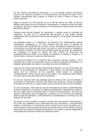 99
No hay ninguna actividad de prevención, y no se entrega ninguna información
acerca de la cobertura sanitaria o el funcionamiento del sistema de salud. No se
realizan vacunaciones salvo cuando un interno se corta y refiere no tener una
buena cobertura.
Según el artículo 12.3 del Capítulo III de la OM de febrero de 1999, el Servicio
Médico tiene dentro de sus funciones la organización e inspección de los servicios
de higiene. No hemos podido averiguar el cumplimiento de esta función por parte
del Servicio Médico.
Tampoco este servicio dispone de intérpretes, y cuando surge la necesidad de
traducción, se hace por un compatriota del paciente, lo que puede resultar
problemático para la protección del secreto profesional y de la propia intimidad del
paciente.
Los pacientes tienen a su disposición una farmacia con medicamentos básicos
(antibióticos, analgésicos,..), así como material para las curas. El material de
reanimación esta constituido por un ambú. Si hay necesidad de medicación que no
se encuentra en la farmacia del centro, se envía un coche de policía a recogerla a
una farmacia. También se utiliza este protocolo para las personas en tratamiento
con metadona. Si tienen su tarjeta del CPD (Centro de Prevención de
Drogodependencias) dónde se le entrega la metadona, la policía la recoge en el
mismo centro y la lleva al centro de internamiento.
La enfermería dispone de un frigorífico para conservar vacunas, insulina,.. En el
momento de la visita, se conservaba, junto con algunos productos alimentarios, un
bolígrafo dispensador de insulina y una dosis de vacuna antitetánica.
Fuera de los horarios de presencia del personal sanitario, son los funcionarios del
centro los que dispensan la medicación. A este efecto, los enfermeros preparan
sobres con los nombres de los pacientes dónde ponen la medicación
correspondiente. Hemos visto la caja con los sobres, y la cantidad de estos últimos
nos hace pensar que esta práctica no es ocasional.
En caso de urgencia vital o de patología grave se llama al 061, que se traslada al
centro para su valoración. El director del centro nos contó que a veces les negaron
el traslado al centro de un equipo médico (caso reciente de una crisis de ansiedad).
En otras ocasiones, sobre todo en caso de necesidad de pruebas complementarias,
se lleva el paciente a un servicio de urgencias hospitalarias, custodiado por policías.
No hay ningún tipo de protocolo entre el centro de internamiento y el centro de
salud de Capuchinos, del cual depende, y tampoco con los servicios de urgencias
dónde suelen ser atendidos, contrariamente a lo establecido en el artículo 12.2 del
Capítulo III de la OM.
Por último, el Servicio Médico no parece cumplir parte del artículo 27 del Capítulo V
de la OM, que establece que el internado tiene que someterse a reconocimiento
médico a la entrada y a la salida del centro. No se hace la visita de salida, por la
razón de que los internos dejan el centro en general a las 6 de la mañana, fuera de
los horarios de presencia del personal sanitario. Por lo tanto no parece asegurada la
continuidad de la atención médica a la salida del centro.
 