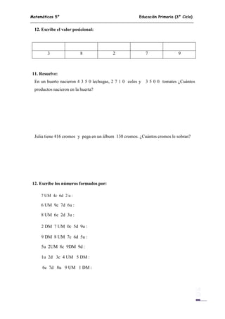 Matemáticas 5º Educación Primaria (3º Ciclo)
10
12. Escribe el valor posicional:
3 8 2 7 9
11. Resuelve:
En un huerto nacieron 4 3 5 0 lechugas, 2 7 1 0 coles y 3 5 0 0 tomates ¿Cuántos
productos nacieron en la huerta?
Julia tiene 416 cromos y pega en un álbum 130 cromos. ¿Cuántos cromos le sobran?
12. Escribe los números formados por:
7 UM 4c 6d 2 u :
6 UM 9c 7d 6u :
8 UM 6c 2d 3u :
2 DM 7 UM 0c 5d 9u :
9 DM 8 UM 7c 6d 5u :
5u 2UM 8c 9DM 9d :
1u 2d 3c 4 UM 5 DM :
6c 7d 8u 9 UM 1 DM :
 