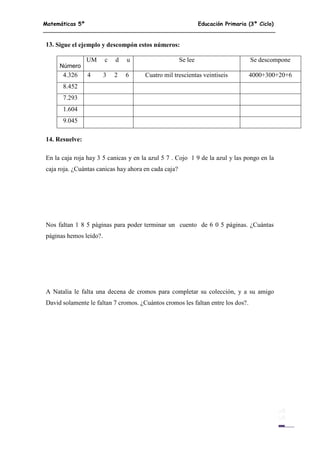 Matemáticas 5º Educación Primaria (3º Ciclo)
11
13. Sigue el ejemplo y descompón estos números:
Número
UM c d u Se lee Se descompone
4.326 4 3 2 6 Cuatro mil trescientas veintiseis 4000+300+20+6
8.452
7.293
1.604
9.045
14. Resuelve:
En la caja roja hay 3 5 canicas y en la azul 5 7 . Cojo 1 9 de la azul y las pongo en la
caja roja. ¿Cuántas canicas hay ahora en cada caja?
Nos faltan 1 8 5 páginas para poder terminar un cuento de 6 0 5 páginas. ¿Cuántas
páginas hemos leído?.
A Natalia le falta una decena de cromos para completar su colección, y a su amigo
David solamente le faltan 7 cromos. ¿Cuántos cromos les faltan entre los dos?.
 