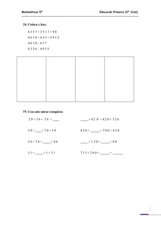 Matemáticas 5º Educación Primaria (3º Ciclo)
14
24. Coloca y haz:
8 3 5 7 + 3 5 1 7 + 9 8
4 6 1 0 + 6 4 3 + 5 9 1 2
4 6 1 0 – 6 5 7
8 3 2 6 – 4 9 3 5
19. Con solo mirar completa:
2 8 + 3 6 = 3 6 + + 4 2 0 = 4 2 0 + 3 2 6
5 9 + = 7 0 + 5 9 4 5 0 + = 7 0 0 + 4 5 0
2 6 + 7 8 = + 4 6 + 1 2 0 = + 8 0
3 1 + = 1 + 3 1 7 1 5 + 2 6 0 = +
 
