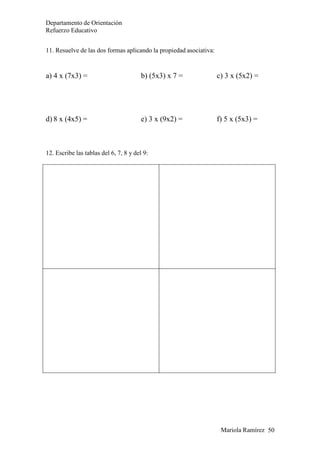 Departamento de Orientación
Refuerzo Educativo
Mariola Ramírez 50
11. Resuelve de las dos formas aplicando la propiedad asociativa:
a) 4 x (7x3) = b) (5x3) x 7 = c) 3 x (5x2) =
d) 8 x (4x5) = e) 3 x (9x2) = f) 5 x (5x3) =
12. Escribe las tablas del 6, 7, 8 y del 9:
 