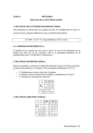 Mariola Ramírez 58
TEMA 4. RECUERDA
PRACTICAR LA MULTIPLICACIÓN.
1. MULTIPLICAR UN NÚMERO SEGUIDO DE CEROS:
Para multiplicar un número por otro seguido de ceros, los multiplicamos sin tener en
cuenta los ceros y después añadimos los ceros a la derecha del producto.
12 x 600 ; 12 x 6 = 72 ; luego añadimos a 72 los 2 ceros
2. LA PROPIEDAD DISTRIBUTIVA:
El producto de un número por una suma es igual a la suma de los productos de ese
número por cada uno de los sumandos. Esta es la propiedad distributiva de la
multiplicación. (p.43 y 44 del libro 4º matemáticas).
3. MULTIPLICAR POR DOS CIFRAS:
Gema ha aprendido a escribir en el teclado del ordenador y pulsa 167 teclas por minuto
¿Cuántas teclas pulsará en 25 minutos?. Para averiguarlo multiplicamos 167 x 25.
- 1º. Multiplicamos el primer factor por 5 unidades.
- 2º. Dejamos vacía la columna de las unidades, y multiplicamos 167 por 2.
- 3º. Sumamos los dos productos anteriores.
C D U
1 6 7
X 2 5
8 3 5
+ 3 3 4
4 1 7 5
4. MULTIPLICAMOS POR 3 CIFRAS:
UM C D U
2 4 3 9
X 1 7 5
1 2 1 9 5
1 7 0 7 3
+ 2 4 3 9
4 2 6 8 2 5
 