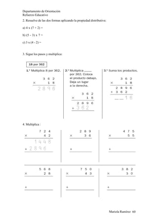 Departamento de Orientación
Refuerzo Educativo
Mariola Ramírez 60
2. Resuelve de las dos formas aplicando la propiedad distributiva:
a) 4 x (7 + 2) =
b) (5 - 3) x 7 =
c) 3 x (4 - 2) =
3. Sigue los pasos y multiplica:
4. Multiplica :
 