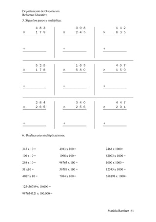 Mariola Ramírez 61
Departamento de Orientación
Refuerzo Educativo
5. Sigue los pasos y multiplica:
6. Realiza estas multiplicaciones:
345 x 10 =
100 x 10 =
298 x 10 =
51 x10 =
4807 x 10 =
4983 x 100 =
1098 x 100 =
98765 x 100 =
56789 x 100 =
7084 x 100 =
2468 x 1000=
62003 x 1000 =
1000 x 1000 =
12345 x 1000 =
658198 x 1000=
123456789 x 10.000 =
987654321 x 100.000 =
 