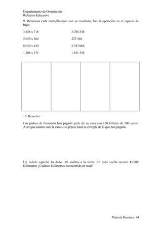 Mariola Ramírez 64
Departamento de Orientación
Refuerzo Educativo
9. Relaciona cada multiplicación con su resultado, haz la operación en el espacio de
bajo:
3.826 x 718 3.785.348
5.059 x 362 327.368
8.059 x 434 2.747.068
1.208 x 271 1.831.358
10. Resuelve :
Los padres de Fernando han pagado parte de su casa con 100 billetes de 500 euros.
Averigua cuánto vale la casa si su precio total es el triple de lo que han pagado.
Un cohete espacial ha dado 106 vueltas a la tierra. En cada vuelta recorre 45.008
kilómetros ¿Cuántos kilómetros ha recorrido en total?
 