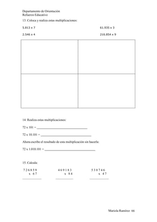 Mariola Ramírez 66
Departamento de Orientación
Refuerzo Educativo
13. Coloca y realiza estas multiplicaciones:
5.813 x 7 61.935 x 3
2.546 x 4 216.854 x 9
14. Realiza estas multiplicaciones:
72 x 101 =
72 x 10.101 =
Ahora escribe el resultado de esta multiplicación sin hacerla:
72 x 1.010.101 =
15. Calcula:
7 2 6 8 5 9
x 6 7
4 6 9 1 8 3
x 8 4
5 3 8 7 4 6
x 4 7
 